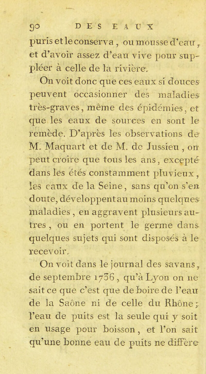 puris et le conserva , on monsse d’ean ^ et d’avoir assez d’ean vive pour sup- pléer à celle de la rivière. On voit donc que ces eaux si douces peuvent occasionner des maladies très-graves, même des épidémies, et que les eaux de souiees en sont le remède, D’a^n-ès les observations de M, Maquart et de M. de Jussieu , on peut croire que tous les ans, excepté dans les étés constamment pluvieux , les eaux de la Seine, sans qu’on s’en doute, développentau moins quelques maladies , en aggravent x^lusieurs au- tres , ou en portent le germe dans quelques sujets qui sont disposés à le recevoir. On voit dans le journal des savans, de septembre 1706 , qu’à Lyon on ne sait ce que c’est que de boire de l’eau de la Saône ni de celle du Rhône; l’eau de puits est la seule qui y soit en usage pour boisson, et l’on sait qu’une bonne eau de puits ne diffère