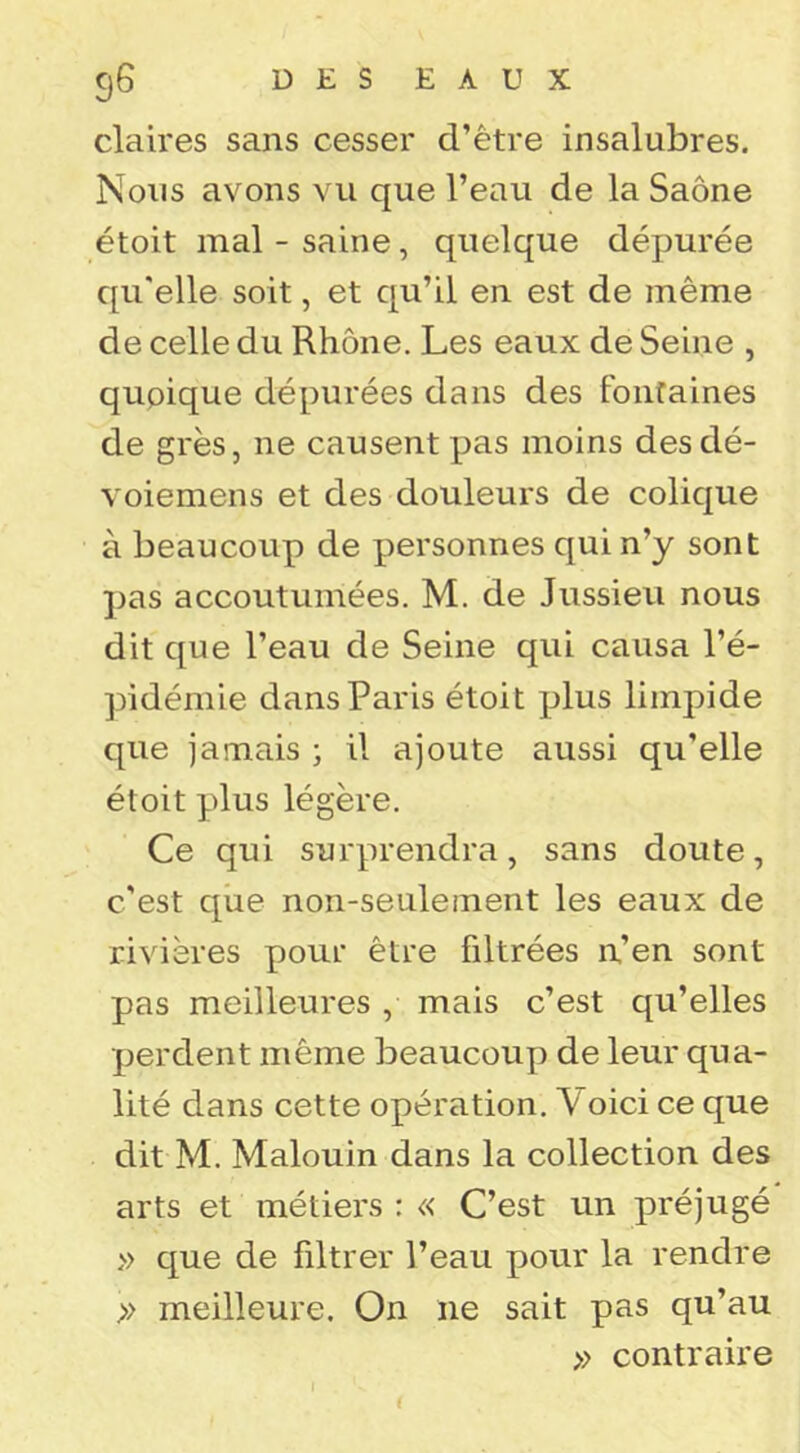 claires sans cesser d’être insalubres. Nous avons vu que l’eau de la Saône étoit mal - saine, quelque dépurée qu'elle soit, et qu’il en est de même de celle du Rhône. Les eaux de Seine , quoique dépurées dans des fontaines de grès, ne causent pas moins desdé- voiemens et des douleurs de colique à beaucoup de personnes qui n’y sont ]jas accoutumées. M. de Jussieu nous dit que l’eau de Seine qui causa l’é- pidémie dans Paris étoit plus limpide que jamais ; il ajoute aussi qu’elle étoit plus légère. Ce qui surprendra, sans doute, c’est que non-seulement les eaux de rivières pour être filtrées n’en sont pas meilleures , mais c’est qu’elles perdent même beaucouyi de leur qua- lité dans cette opération. Voici ce que dit M. Malouin dans la collection des arts et métiers : « C’est un préjugé » que de filtrer l’eau pour la rendre >> meilleure. On ne sait pas qu’au » contraire