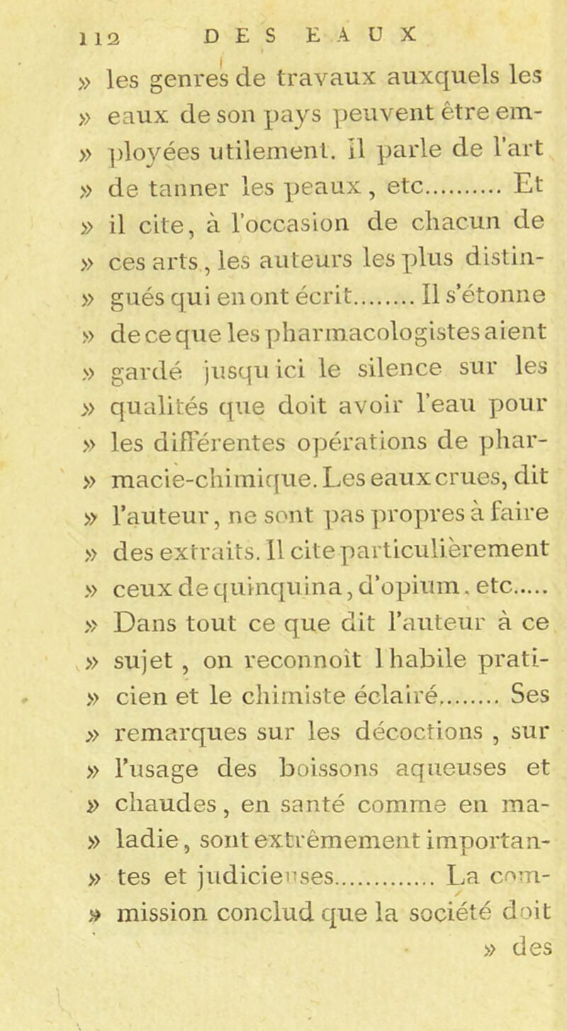 » les genres de travaux auxquels les » eaux de son pays peuvent être em- » ])loyées utilement, il parle de l’art » de tanner les peaux, etc Et » il cite, à l’occasion de chacun de » ces arts , les auteurs les plus distin- » gués qui en ont écrit Il s’étonne » de ce que les phannacologistes aient » gardé jusqu ici le silence sur les » qualités que doit avoir l’eau pour » les diflerentes opérations de phar- » macie-chimique. Les eaux crues, dit » l’auteur, ne sont pas ]n'opres à faire » des extraits. 11 cite particulièrement » ceux de quinquina, d’opium. etc » Dans tout ce que dit l’auteur à ce V» sujet , on reconnoît 1 habile prati- » cien et le chimiste éclairé, Ses » remarques sur les décoctions , sur » l’usage des boissons aqueuses et » chaudes, en santé comme en ma- » ladie, sont extrêmement importan- » tes et judicieuses La cnm- » mission conclud que la société doit » des