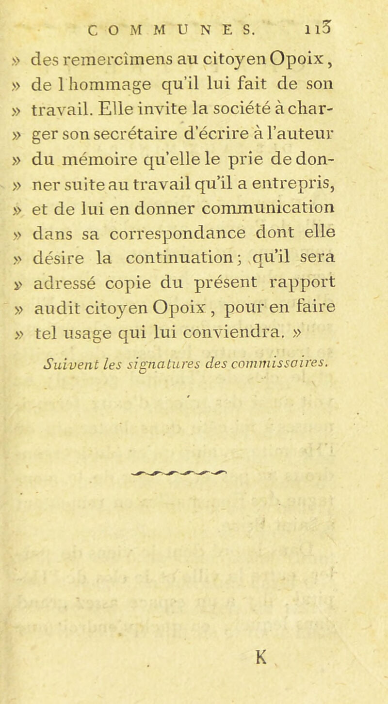 COMMUNES. Il5 » des remercimens au citoyen Opoix, » de 1 hommage qu’il lui fait de son » travail. Elle invite la société à char- » ger son secrétaire d’écrire à l’auteur » du mémoire quelle le prie dedon- » ner suite au travail qu’il a entrepris, » et de lui en donner communication » dans sa correspondance dont elle » désire la continuation; ,qu’il sera i> adressé copie du présent rapport » audit citoyen Opoix , pour en faire » tel usage qui lui conviendra. » Suivent les sisinatures des commissaires. O K