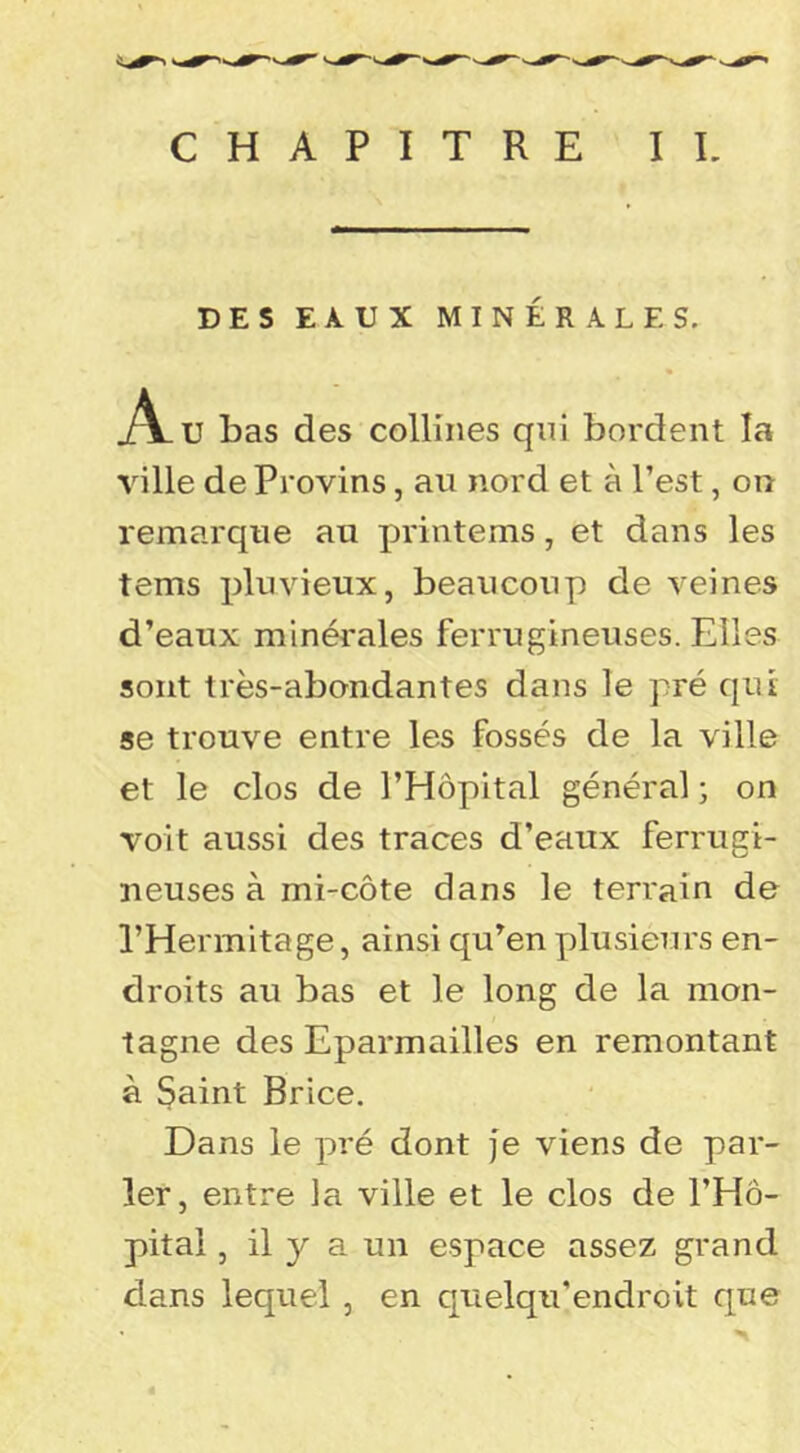 CHAPITRE II. DES EAUX MINÉRALES. jîVu bas des collines qnl bordent la ville de Provins, au nord et à l’est, on remarque au printems, et dans les tems pluvieux, beaucoup de veines d’eaux minérales ferrugineuses. Elles sont très-abondantes dans le pré qui se trouve entre les fossés de la ville et le clos de l’Hôpital général ; on voit aussi des traces d’eaux ferrugi- neuses à mi-côte dans le terrain de l’Hermitage, ainsi qu’en plusieurs en- droits au bas et le long de la mon- tagne des Eparmailles en remontant à Saint Brice. Dans le pré dont je viens de par- ler, entre la ville et le clos de l’Hô- pital , il y a un espace assez grand dans lequel, en quelqu'endroit que