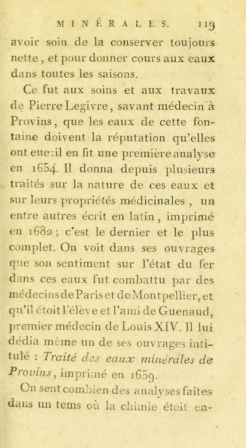 MINÉRALES. llÿ avoir soin de la conserver toujours nette, et pour donner cours aux eaux dans toutes les saisons. I Ce fut aux soins et aux travaux de Pierre Legivre, savant médecin'à Provins, que les eaux de cette fon- taine doivent la réputation qu’elles ont eue:il en fit une première analyse en 1654. Il donna depuis plusieurs traités sur la nature de ces eaux et sur leurs propriétés médicinales , un entre autres écrit en latin, imprimé en 1682; c’est le dernier et le plus complet. On voit dans ses ouvrages que son sentiment sur l’état du fer dans ces eaux fut combattu par des médecins de Paris et de Montpellier, et qu’il étoit L’élève et l’ami de Guenaud, premier médecin de Louis XIV. Il lui dédia même un de ses ouvrages intL tulé : Traité des eaux minérales de Provins, imprimé en 1609. On sent combien des analyses faites daris un tems où la chimie étoit en-