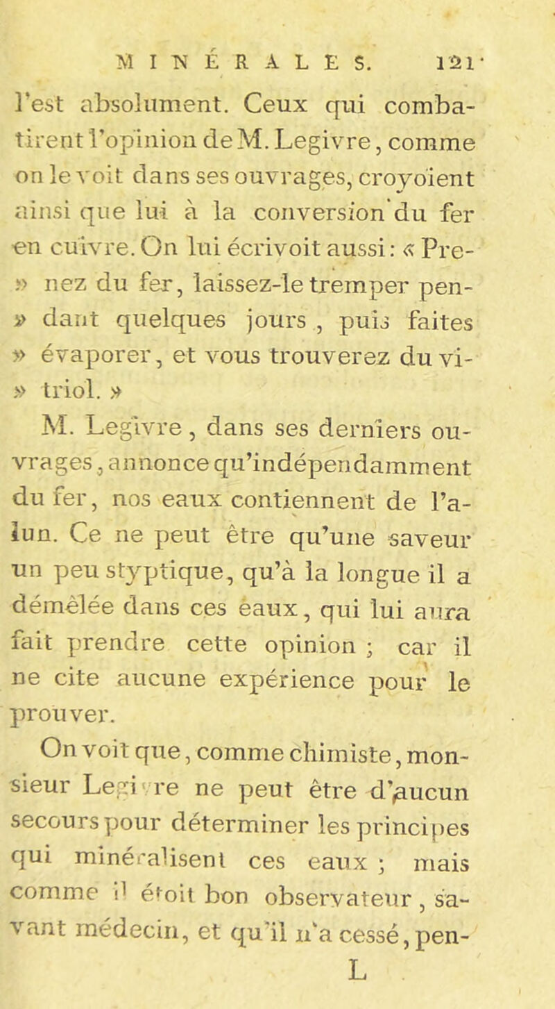 M I É R A L E s. l'2r l’est absolument. Ceux qui comba- tirent ropinioii de M. Legivre, comme on le voit dans ses ouvrages, croyoïent ainsi que lui à la conversion’du fer en cuivre. On lui écrivoit aussi : <% Pre- î> nez du fer, laissez-le tremper pen- i> dant quelques jours , puis faites y> évaporer, et vous trouverez du vi- » triol. » M. Legivre, dans ses derniers ou- vrages , annonce qu’indéperidamment du fer, nos eaux contiennent de l’a- lun. Ce ne peut être qu’une saveur un peu st3qjtique, qu’à la longue il a démêlée dans ces èaux, qui lui aura fait prendre cette opinion ; car il ne cite aucune expérience pour le prouver. On voit que, comme chimiste, mon- sieur Legi' re ne peut être d’,aucun secoursy30ur déterminer les principes qui minéralisenl ces eaux ; mais comme il éi^oit bon observateur, sa- vant médecin, et qu i! n’a cessé, pen- L