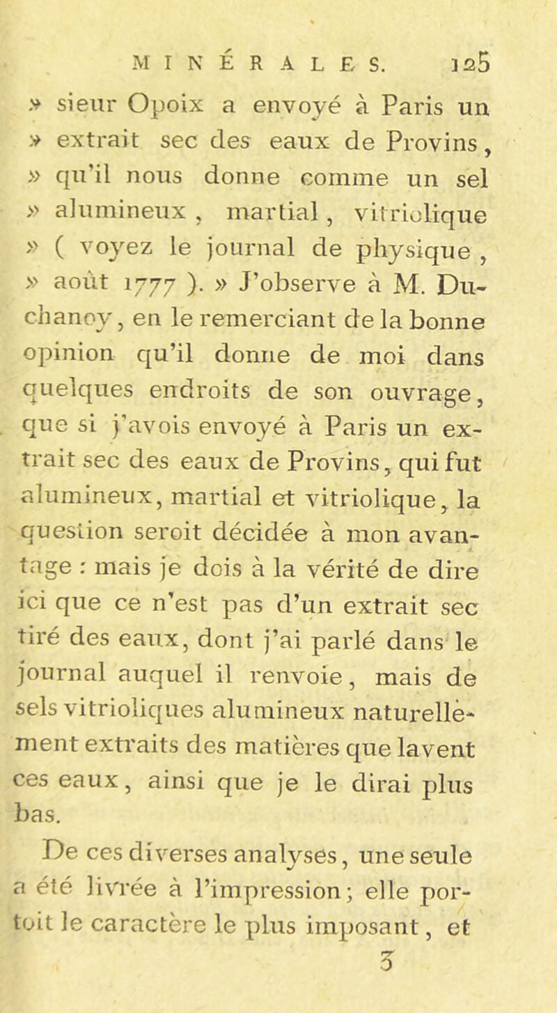 .V sieur Opoix a envoyé à Paris un extrait sec des eaux de Provins, » qu’il nous donne comme un sel » alumineux , martial , vitrlolique » ( voyez le journal de physique , » août 1777 ). » J’observe à M. Du- chanoy, en le remerciant de la bonne opinion qu’il donne de moi dans quelques endroits de son ouvrage, que si j'avois envoyé à Paris un ex- trait sec des eaux de Provins, qui fut alumineux, martial et vitriolique, la question seroit décidée à mon avan- tage : mais je dois à la vérité de dire ici que ce n’est pas d’un extrait sec tiré des eaux, dont j’ai parlé dans le journal auquel il renvoie, mais de sels vitrioliques alumineux naturelle- ment extraits des matières que lavent ces eaux, ainsi que je le dirai plus bas. De ces diverses analyses, une seule a été livrée à l’impression; elle por- toit le caractère le plus imposant, et 0