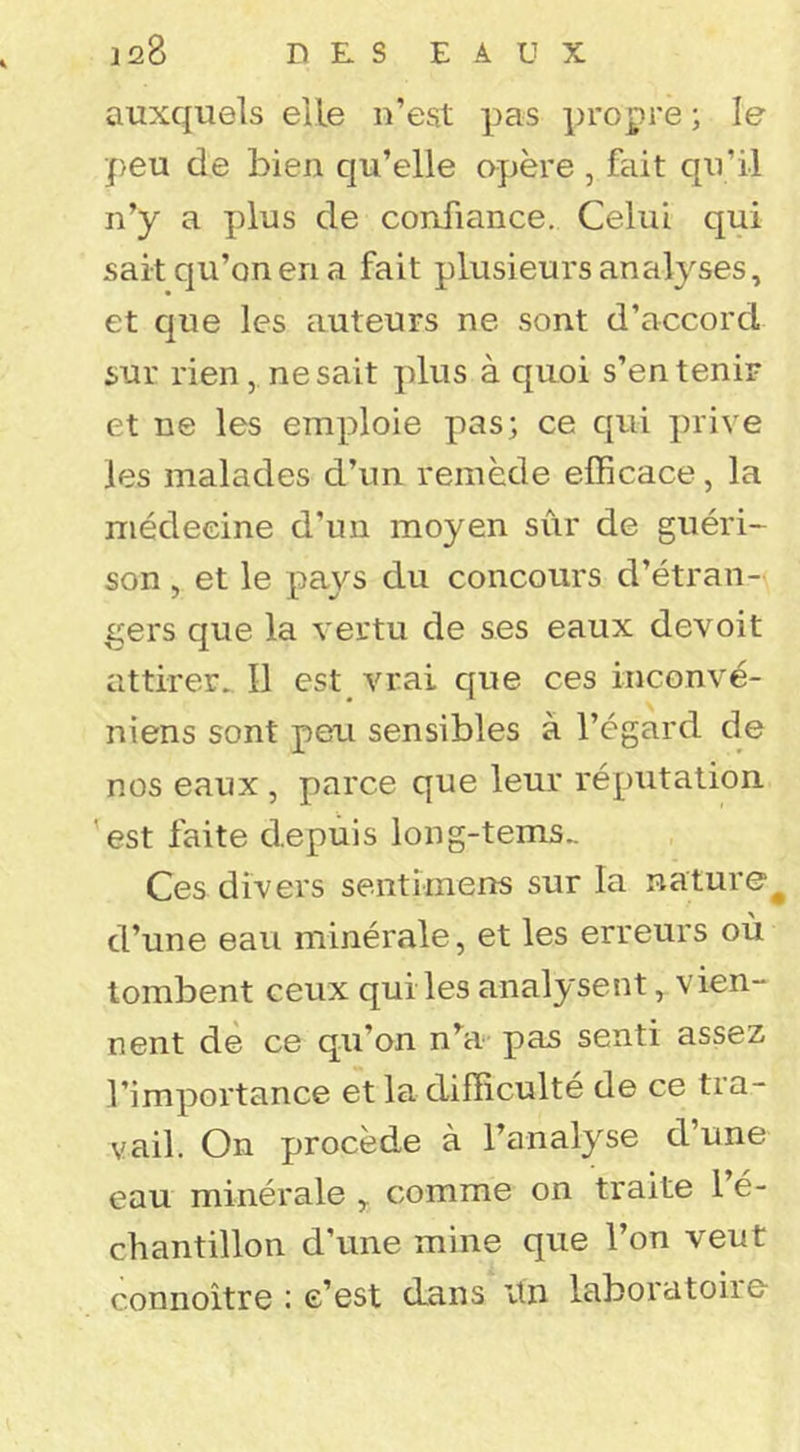 auxquels elle n’est pas propre ; le peu de bien qu’elle opère , fait qu’il n’y a plus de confiance. Celui qui sait qu’on en a fait plusieurs analyses, et que les auteurs ne sont d’accord sur rien, ne sait plus à quoi s’en tenir et ne les emploie pas; ce qui prive les malades d’un remède efficace, la médecine d’un moyen sûr de guéri- son , et le pays du concours d’étran- gers que la vertu de ses eaux devoit attirer^ Il est vrai que ces inconvé- niens sont peu sensibles à l’égard de nos eaux, parce que leur réputation 'est faite depuis long-tems.. Ces divers sentimens sur la nature^ d’une eau minérale, et les erreurs où tombent ceux qui les analysent, vien- nent de ce qu’on n^a pas senti assez l’importance et la difficulté de ce tra- vail. On procède à l’analyse d une eau minérale comme on traite 1 é- chantillon d’une mine que l’on veut connoitre : e’est dans itn laboratoire