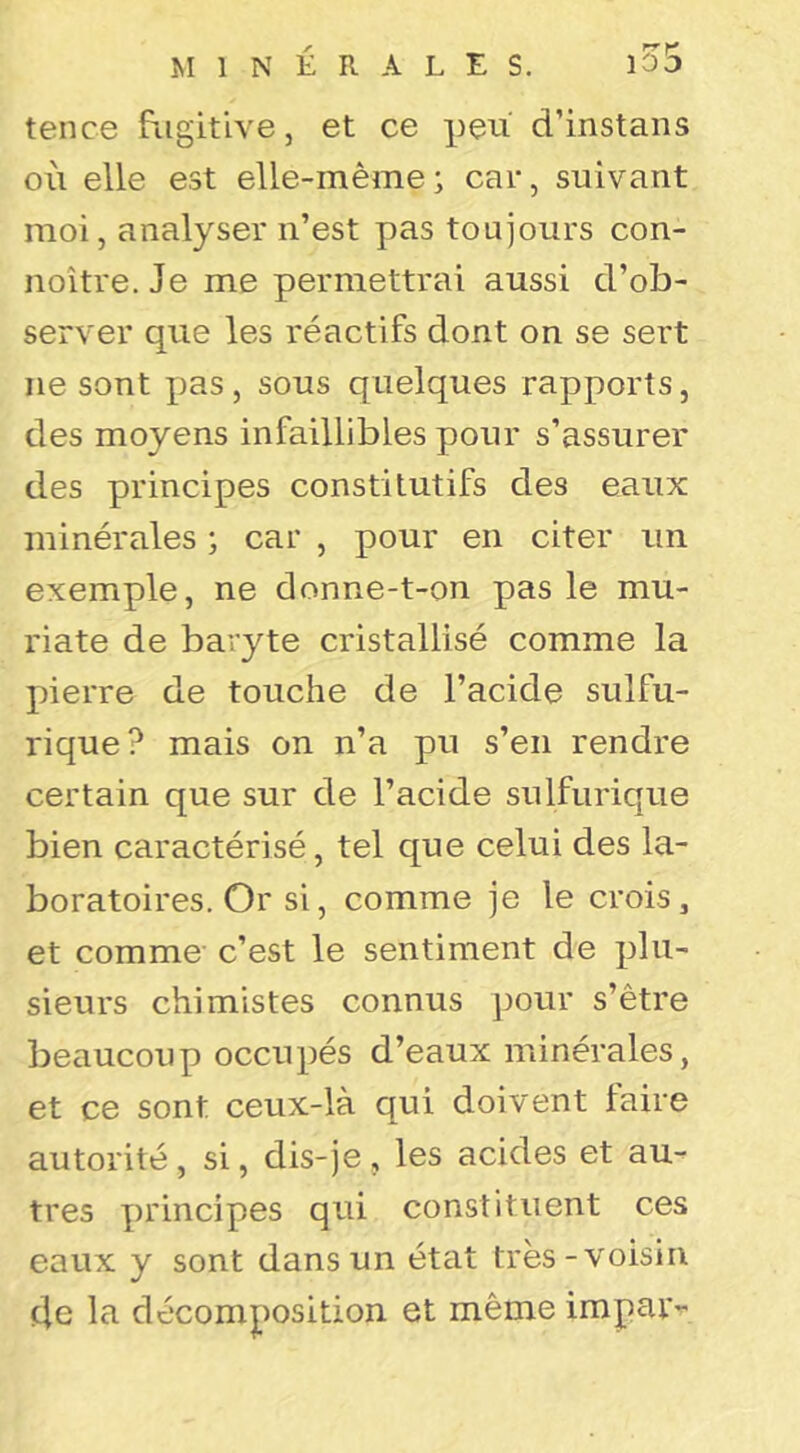 tence fugitive, et ce peu' d’instans où elle est elle-même; car, suivant moi, analyser n’est pas toujours con- noitre. Je me permettrai aussi d’ob- server que les réactifs dont on se sert ne sont pas, sous quelques rapports, des moyens infaillibles pour s’assurer des principes constitutifs des eaux minérales ; car , pour en citer un exemple, ne donne-t-on pas le mu- riate de baryte cristallisé comme la pierre de touche de l’acide sulfu- rique? mais on n’a pu s’en rendre certain que sur de l’acide sulfurique bien caractérisé, tel que celui des la- boratoires. Or si, comme je le crois, et comme' c’est le sentiment de plu- sieurs chimistes connus ])our s’être beaucoup occupés d’eaux minérales, et ce sont ceux-là qui doivent taire autorité, si, dis-je , les acides et au- tres principes qui constituent ces eaux y sont dans un état très-voisin (le la décomposition et même impar-