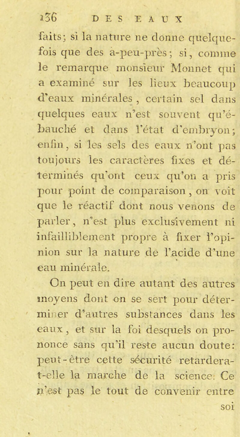 faits; si la nature ne donne quelque- fois que des a-peu-près ; si, comme le remarque monsieur Monnet qui a examiné sur les lieux beaucoup d'eaux minérales , certain sel dans quelques eaux n’est souvent qu’é- bauché et dans l’état d'embryon; CMifni, si les sels des eaux n’ont j)as toujours les caractères fixes et dé- terminés qu'ont ceux qu’on a pris pour point de comparaison , on voit que le réactif dont nous venons de parler, n’est plus exclusivement ni infailli]3lement propre à fixer l’opi- nion sur la nature de l’acide d’une eau minérale. On peut en dire autant des autres moyens dont on se sert pour déter- miner d’autres substances dans les eaux, et sur la foi desquels on pro- nonce sans qu'il reste aucun doute: peut-être cette sécurité retardera- t-elle la marche de la science; Ce xi.’est pas le tout de convenir entre soi