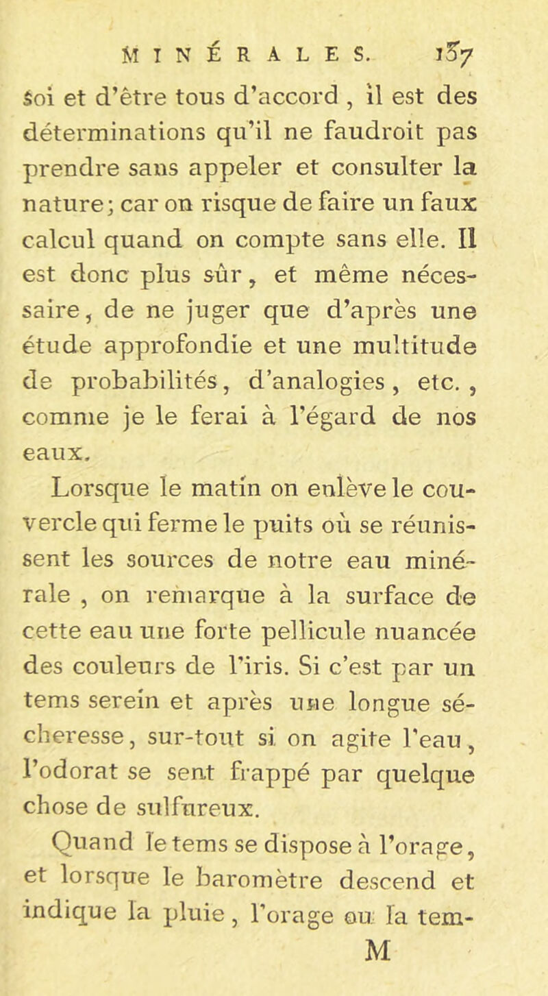 Soi et d’être tous d’accord , il est des déterminations qu’il ne faudroit pas prendre sans appeler et consulter la nature; car on risque de faire un faux calcul quand on compte sans elle. Il est donc plus sûr, et même néces- saire, de ne juger que d’après une étude approfondie et une multitude de probabilités, d’analogies , etc, , comme je le ferai à l’égard de nos eaux. Lorsque le matin on enlève le cou- vercle qui ferme le puits où se réunis- sent les sources de notre eau miné- rale , on remarque à la surface de cette eau une forte pellicule nuancée des couleurs de l’iris. Si c’est par un tems serein et après une longue sé- cheresse , sur-tout si on agite l'eau, l’odorat se sent frappé par quelque chose de sulfureux. Quand le tems se dispose à l’orage, et lorsque le baromètre descend et indique la pluie, l’orage ou la tem- M