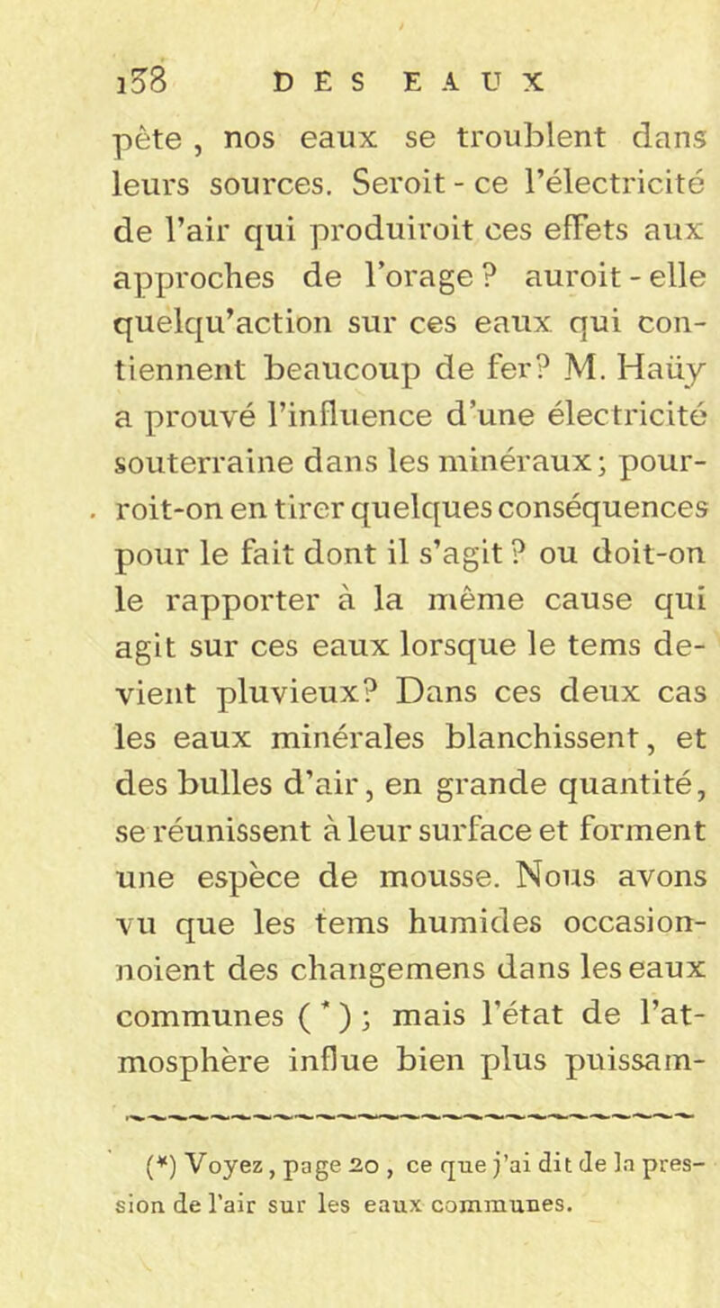 pète , nos eaux se troublent dans leurs sources. Seroit - ce l’électricité de l’air qui produiroit ces effets aux approches de Forage ? auroit - elle quelqu’action sur ces eaux qui con- tiennent beaucoup de fer? M. Haüy a prouvé l’influence d’une électricité souterraine dans les minéraux; pour- roit-on en tirer quelques conséquences pour le fait dont il s’agit ? ou doit-on le rapporter à la même cause qui agit sur ces eaux lorsque le tems de- vient pluvieux? Dans ces deux cas les eaux minérales blanchissent, et des bulles d’air, en grande quantité, se réunissent à leur surface et forment une espèce de mousse. Nous avons vu que les tems humides occasion- noient des changemens dans les eaux communes ( * ) ; mais l’état de l’at- mosphère influe bien plus puissam- (^) Voyez, page üo , ce que j’ai dit de la pres- sion de l’air sur les eaux communes.