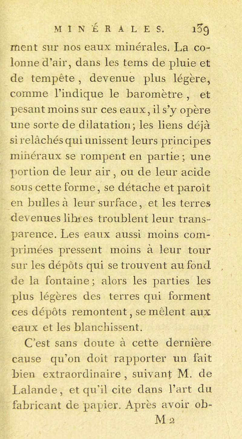 ment sur nos eaux minérales. La co- lonne d’air, dans les tems de pluie et de tempête, devenue plus légère, comme l’indique le baromètre , et pesant moins sur ces eaux, il s’y opère une sorte de dilatation; les liens déjà si relâchés qui unissent leurs principes mihéraux se rompent en partie ; une portion de leur air , ou de leur acide sous cette forme, se détache et paroît en bulles à leur surface, et les terres devenues libres troublent leur trans- parence. Les eaux aussi moins com- primées pressent moins à leur tour sur les dépôts qui se trouvent au fond de la fontaine; alors les parties les plus légères des terres qui forment ces dépôts remontent, se mêlent aux eaux et les blanchissent. C’est sans doute à cette dernière cause qu’on doit rapporter un fait bien extraordinaire , suivant M. de Lalande, et qu’il cite dans l’art du fabricant de papier. Après avoir ob- U‘2