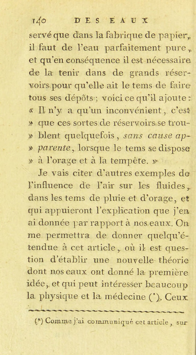 serve que clans la fabrique de papier^ il faut de l’eau parfaitement pure ^ et qu’en eonséquenee il est nécessaire de la tenir dans de grands réser- voirs.pour qu’elle ait le tems de faire tous ses dépôts; voici ce qu’il ajouter. « Il n’y a qu’un inconvénient, c’est » cjue ces sortes de réservoirS:Se trou- » blent quelc]uefois, sans cause » parente^ lorsque le tems se dispose » à l’orage et à la tempête. Je vais citer d’autres exemples de l’influence de l’air sur les fluides^ dans les tems de pluie et d’orage, et qui appuieront l’explication que j’en ai donnée ]^ar rapport à nos.eaux. On me permettra de donner quelqu’é- tendue à cet articleoù il est ques- tion d’établü' une nouvelle théorie dont nos eaux ont donné la première idée,, et qui peut intéresser beaucoup la. physique et la médecine (’)> Ceux Comme j’ai coiiununiqué cet article , sur