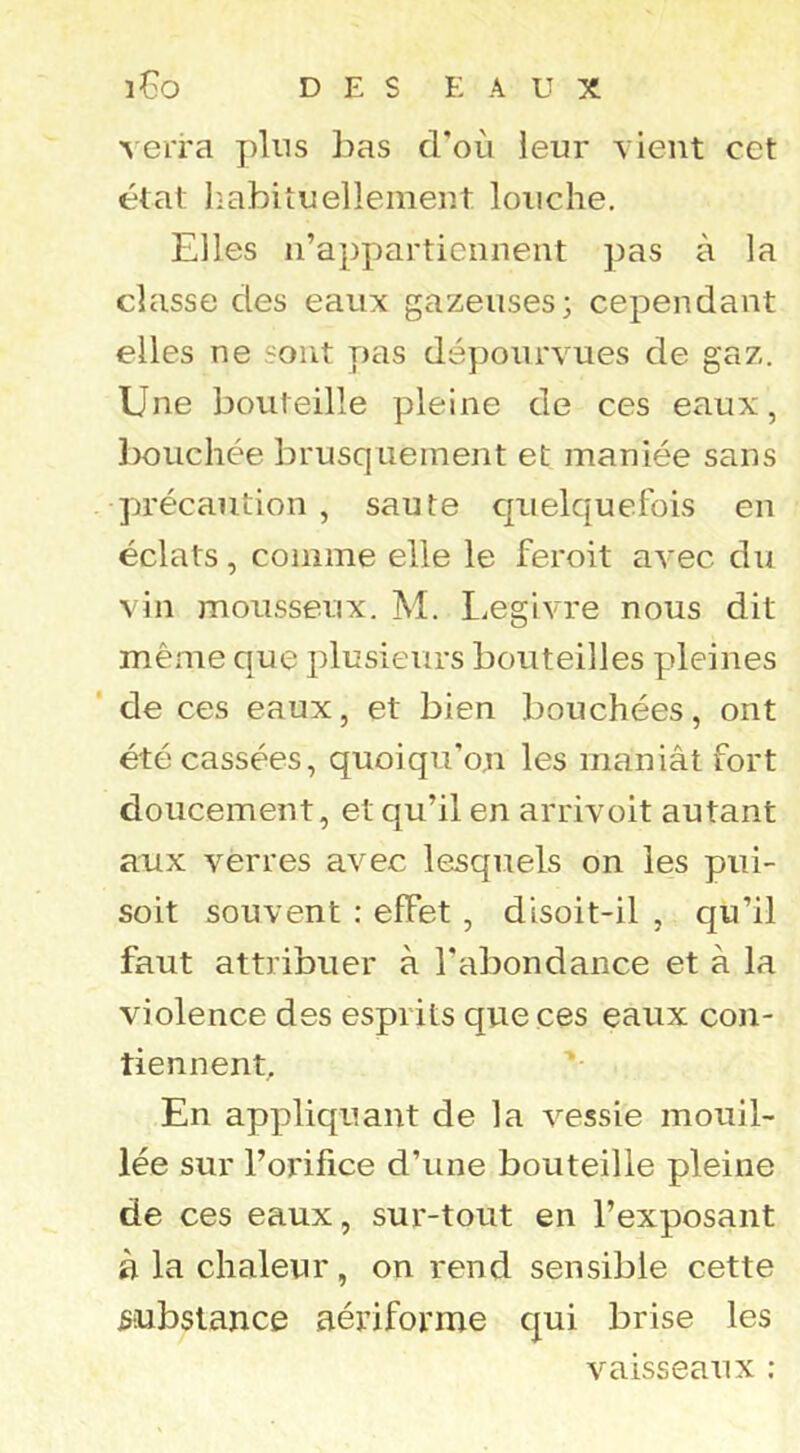 verra plus lias d'oii leur vient cet état liabituelleinent louche. Elles n’appartiennent pas à la classe des eaux gazeuses; cependant elles ne sont T)as dépourvues de gaz. Une bouteille pleine de ces eaux, bouchée brusquement et maniée sans précaution , saute quelquefois en éclats, comme elle le feroit avec du vin mousseux. M. Legivre nous dit même que plusieurs bouteilles pleines de ces eaux, et bien bouchées, ont été cassées, quoiqu’on les maniât fort doucement, et qu’il en arrivoit autant aux verres avec lesquels on les pui- soit souvent : effet, disoit-il , qu’il faut attribuer à l'abondance et à la violence des esprits que ces eaux con- tiennent. En appliquant de la vessie mouil- lée sur l’orifice d’une bouteille pleine de ces eaux, sur-tout en l’exposant à la chaleur, on rend sensible cette substance aériforme qui brise les vaisseaux :