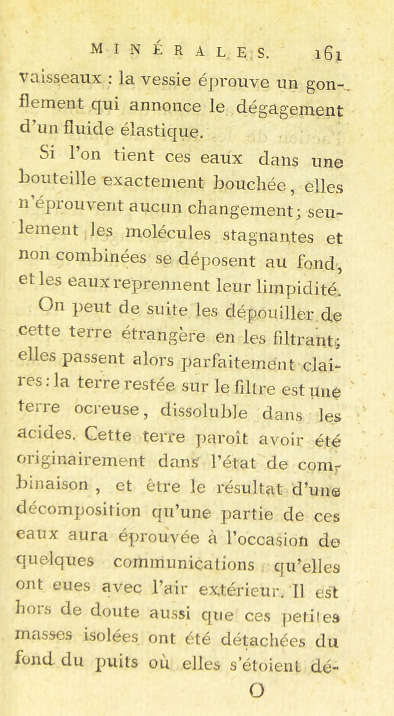 vaisseaux : la vessie éprouve un gon- flement cjui annonce le dégagement d’un fluide élastique. Si l’on tient ces eaux dans une bouteille exactement bouchée, elles n éprouvent aucun changement; seu- lement les molécules stagnantes et non combinées se déposent au fond , et les eaux reprennent leur limpidité. On peut de suite les dépouiller de cette terre étrangère en les filtrant; elles passent alors parfaitement clai- res : la terre restée sur le filtre est une terre ocreuse, dissoluble dans les acides. Cette terre paroît avoir été originairement dans l’état de conif binaison , et être le résultat d’un© décomposition qu’une partie de ces eaux aura éprouvée à l’occasion de quelques communications qu’elles ont eues avec l’air ex.térieui’. Il est hors de doute aussi que ces ])etile3 masses isolées ont été détachées du fond, du puits où elles setoient dé- O