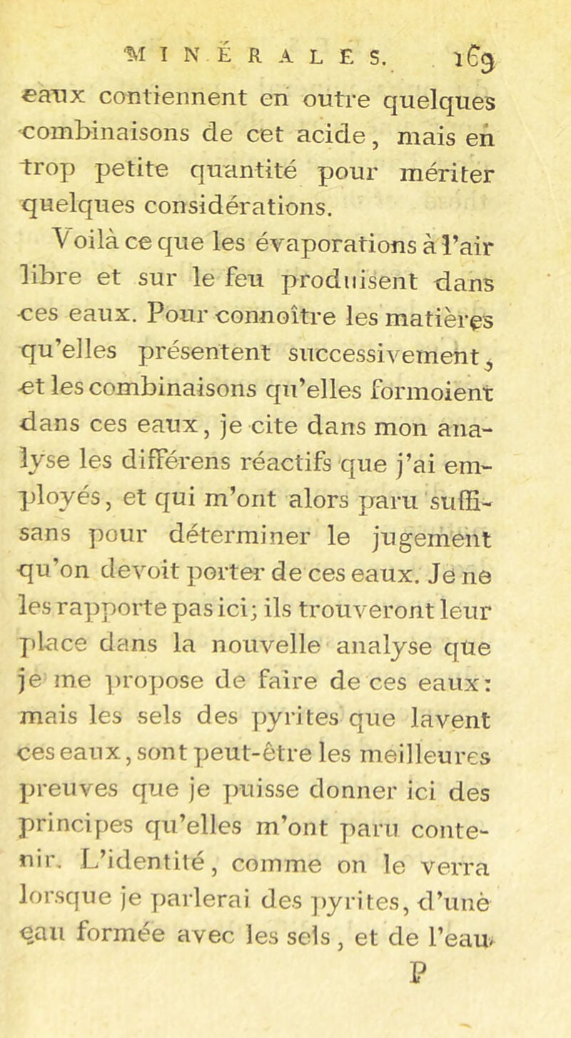 eaxix contiennent en outre quelques -combinaisons de cet acide, mais en trop petite quantité pour mériter quelques considérations. V oilà ce que les évaporations à l’air libre et sur le feu produisent d.ans -ces eaux. Pour connoître les matières qu’elles présentent successivement^ et les combinaisons qu’elles formoient dans ces eaux, je cite dans mon ana- lyse les différens réactifs que j’ai em- ployés, et qui m’ont alors paru suffi- sans pour déterminer le jugement qu’on devoit porter de ces eaux. Je ne les rapporte pas ici; ils trouveront leur place dans la nouvelle analyse que je me propose de faire de ces eaux: mais les sels des pyrites que lavent ces eaux, sont peut-être les meilleures preuves que je puisse donner ici des principes qu’elles m’ont paru conte- nir, L’identité, comme on le verra lorsque Je parlerai des ])yrites, d’unè eau formée avec les sels, et de l’eau P