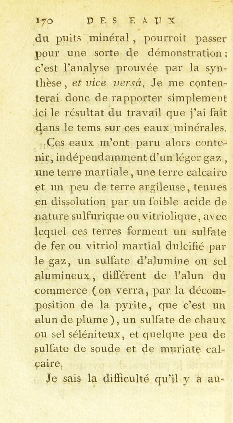 du puits minéral, pourroit passer pour une sorte de démonstration ; c’est l’analyse prouvée par la syn- thèse, et vice versâ. Je me conten- terai donc de rapporter simplement ici le résultat du travail que j’ai fait dans le tems sur ces eaux minérales, Ces eaux m’ont paru alors conte- nir, indépendamment d’un léger gaz , une terre martiale, une terre calcaire et un peu de terre argileuse, tenues en dissolution par un foible acide de nature sulfurique ou vitriolique, avec lequel ces terres forment tin sulfate de fer ou vitriol martial dulcifié par le gaz, un sulfate d’alumine ou sel ulumineux, différent de l’alun du commerce (on verra, par la décom-r position de la pyrite, que c’est un alun de plume ), un sulfate de chaux ou sel séléniteux, et quelque peu de sulfate de soude et de muriate cal- Caire, Je sais la difficulté qu’il y a au-