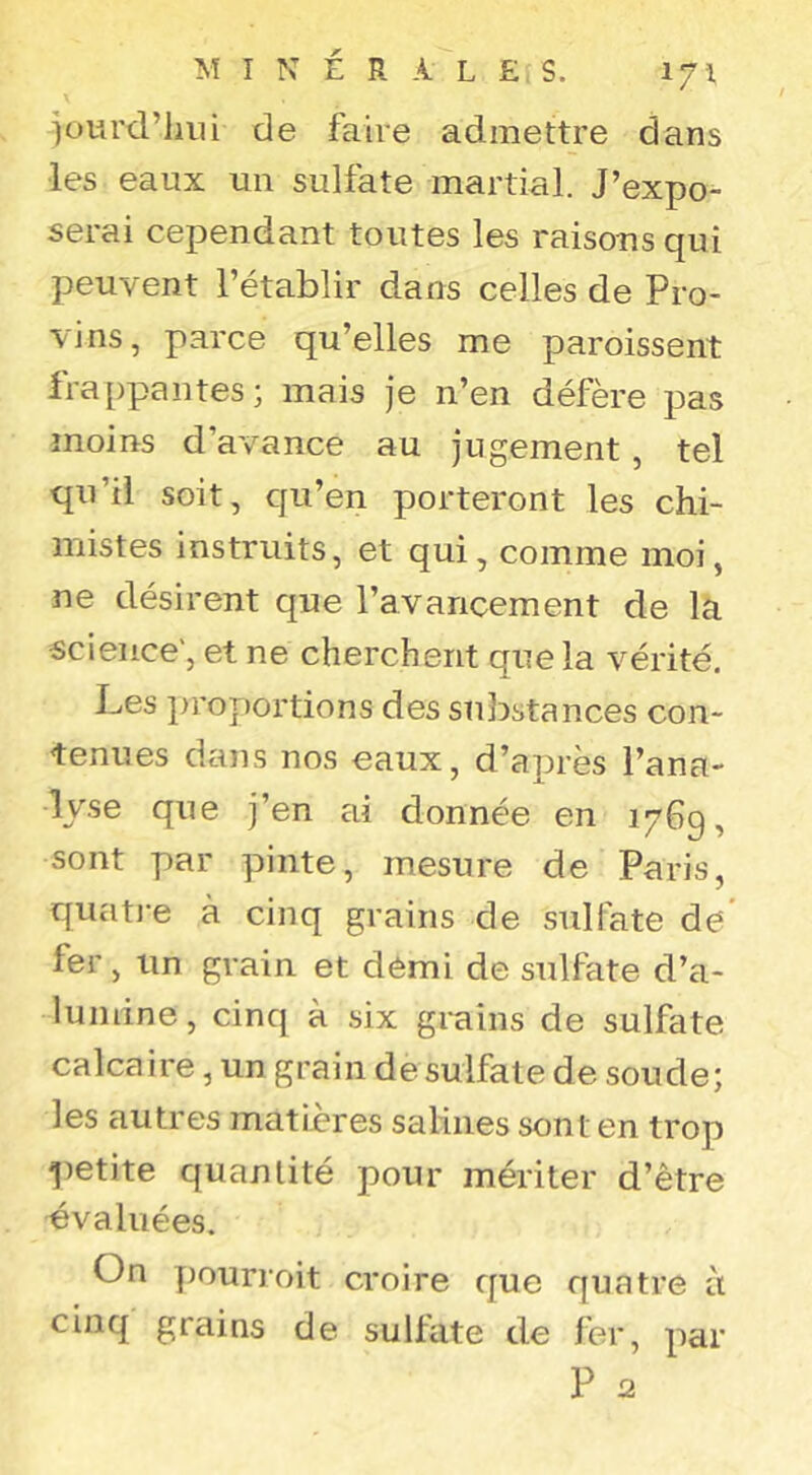 ]ourd’hni de faire admettre dans les eaux un sulfate martial. J’expo^ serai cependant toutes les raisons qui peuvent l’établir dans celles de Pro- vins, parce qu’elles me paroissent frappantes; mais je n’en défère pas moins d’avance au jugement, tel qu’il soit, qu’en porteront les chi- mistes instruits, et qui, comme moi, ne désirent que l’avancement de la science', et ne cherchent que la vérité. Les ]n’oportions des substances con- tenues dans nos eaux, d’après l’ana- lyse que j’en cii donnée en 1769, sont par pinte, mesure de Paris, quatj-e à cinq grains de sulfate de' fer, un grain et demi de sulfate d’a- lumine, cinq à six grains de sulfate calcaire, un grain de sulfate de soude; les autres matières salines sont en trop petite quantité pour mériter d’être évaluées. On pourroit croire que quatre à cinq grains de sulfate de fer, par P 2