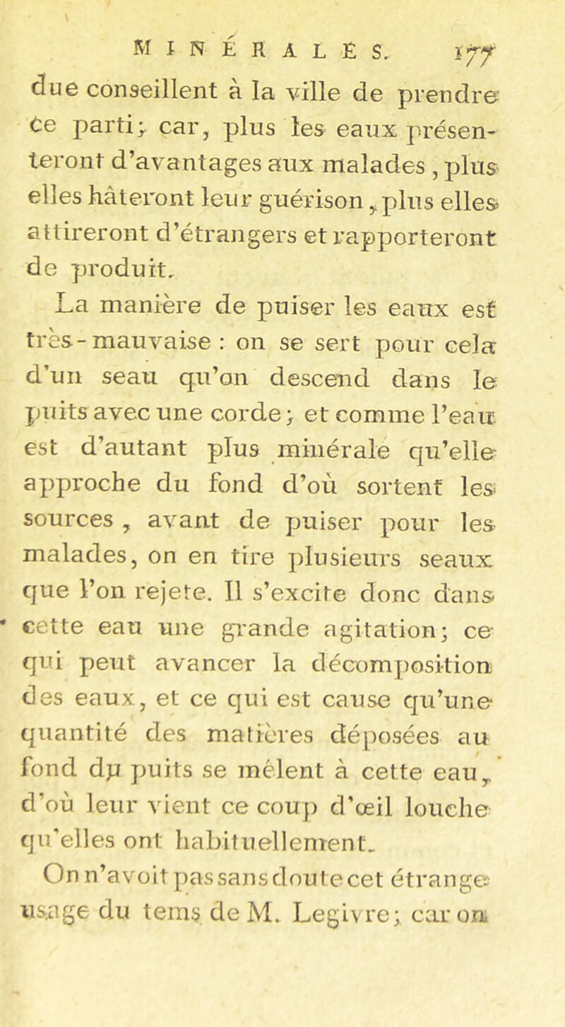 minérales, lyf due conseillent à la ville de prendre Ce partie car, plus les eaux présen- teront d’avantages aux malades , plus elles hâteront leur guérison,,plus elles attireront d’étrangers et rapporteront de produit, La manière de puiser les eaux est très-mauvaise : on se sert pour cela d’un seau qu’on descend dans le puits avec une corde > et comme l’eait est d’autant plus minérale qu’elle approche du fond d’où sortent les sources , avant de puiser pour les malades, on en tire plusieurs seaux que l’on rejete. Il s’excite donc dans cette eau une gi'ande agitation; ce qui peut avancer la décomposition des eaux, et ce qui est cause qu’une quantité des matières déposées au fond dp puits se mêlent à cette eau,, d’où leur vient ce couj) d’œil louche qu'elles ont habituellement. On n’avoit pas sans doute cet étrange