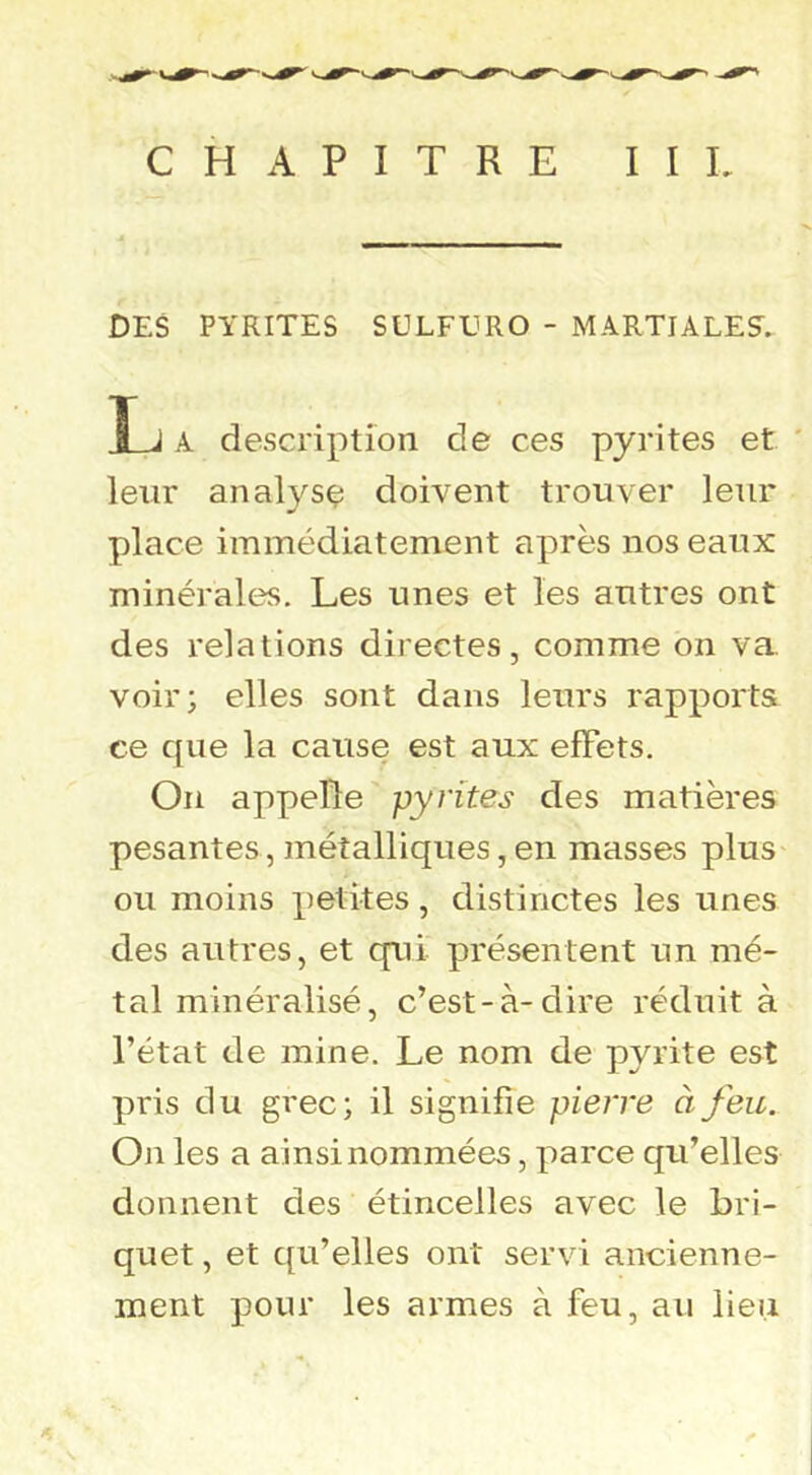 CHAPITRE II L DES PYRITES SULFERO - MARTIALES. î J A description de ces pyrites et ' leur analyse doivent trouver leur place immédiatement après nos eaux minérales. Les unes et les antres ont des relations directes, comme on va voir; elles sont dans leurs rapports ce que la cause est aux effets. On appelle pyrites des matières pesantes, métalliques,en masses plus ou moins petites, distinctes les unes des autres, et qui présentent un mé- tal minéralisé, c’est-à-dire réduit à l’état de mine. Le nom de pyrite est pris du grec; il signifie pierre à feu. On les a ainsi nommées, parce qu’elles donnent des étincelles avec le bri- quet , et qu’elles ont servi ancienne- ment pour les armes à feu, au lieu s