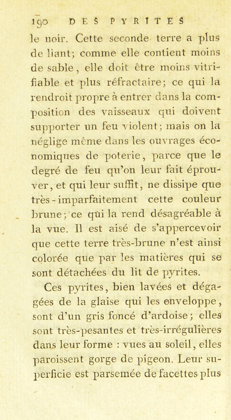 le noir. Cette seconde terre a plus de liant; comme elle contient moins de sable , elle doit être moins vilri- fiable et plus réfractaire; ce qui la rendroit propre à entrer dans la com- position des vaisseaux qui doivent supporter un feu violent; mais on la néglige même dans les ouvrages éco- nomiques de poterie, parce que le degré de feu qu’on leur fait éprou- ver, et qui leur suffît, ne dissipe que très - imparfaitement cette couleur l)rune; ce qüi la rend désagréable à la vue. 11 est aisé de s’appercevoir que cette terre très-brune n’est ainsi colorée que par les matières qui se sont détachées du lit de pyrites. Ces pyrites, bien lavées et déga- gées de la glaise qui les enveloppe, sont d’un gris foncé d’ardoise; elles sont très-pesantes et très-irrégulières dans leur forme : vues au soleil, elles paroissent gorge de pigeon. Leur su- perficie est parsemée de facettes plus