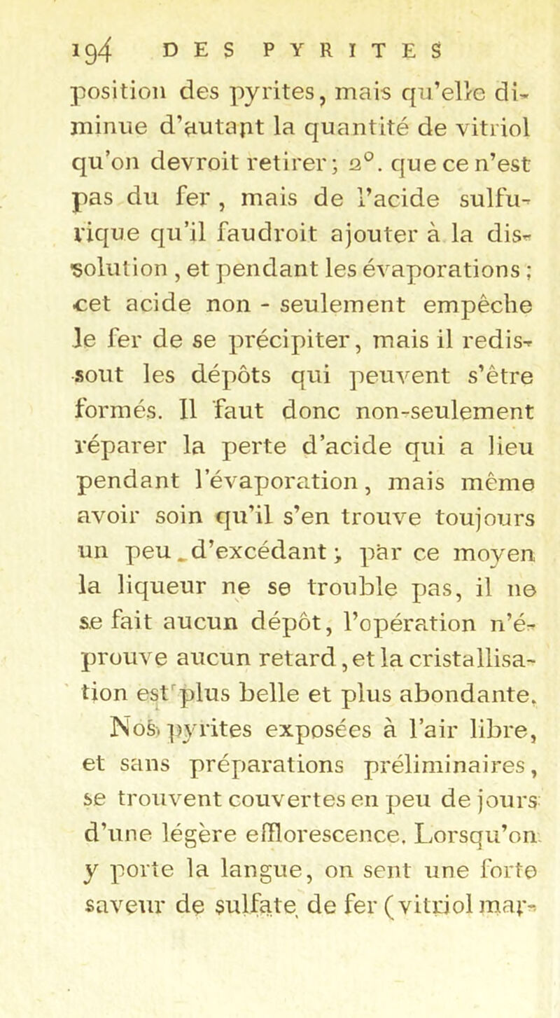 position des pyrites, mais qu’elle di- minue d’autapt la quantité de vitriol qu’on devroit retirer; que ce n’est pas du fer , mais de l’acide sulfu- vique qu’il faudroit ajouter à la dis^- •solution , et pendant les évaporations ; cet acide non - seulement empêche le fer de se précipiter, mais il redis- sout les dépôts qui peuvent s’être formés. 11 faut donc non-seulement réparer la perte d’acide qui a heu pendant l’évaporation, mais même avoir soin qu’il s’en trouve toujours un peu ^ d’excédant ; parce moyen la liqueur ne se trouble pas, il ne s.e fait aucun dépôt, l’opération n’é- prouve aucun retard , et la cristallisa- tion esf^plus belle et plus abondante, Noè. ])yrites exposées à l’air libre, et sans préparations préliminaires, se trouvent couvertes en peu de jours: d’une légère efflorescence. Lorsqu’on y porte la langue, on sent une forte saveur dç sulfate de fer (vitriol mat^