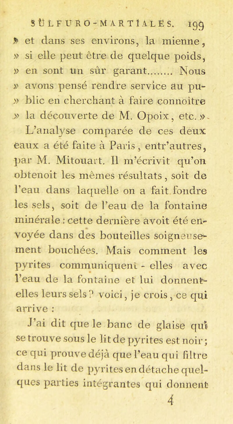 S> et dans ses environs, la mienne, » si elle peut être de quelque poids, » en sont un sùr garant Nous avons pensé rendre service au pu- » blic en cherchant à faire connoître .» la découverte de M. Opoix, etc.». L’analyse comparée de ces deux eaux a été faite à Paris, entr’autres, ]jar M. Mitouart. 11 m’écrivit qu’on, obtenoit les mêmes résultats, soit de l’eau dans laquelle on a fait fondre les .sels, soit de l’eau de la fontaine minérale : cette dernière avoit été en- voyée dans des bouteilles soigneuse- ment bouchées. Mais comment les pyrites communiquent - elles avec l’eau de la fontaine et lui donnent- elles leurs sels? voici, je crois , ce qui arrive : J’ai dit que le banc de glaise qid se trouve sous le lit de y)yrites est noir; ce qui jjrouve déjà que l’eau cpii fdtre dans le lit de pyrites en détache quel- ques parties intégrantes qui donnent 4