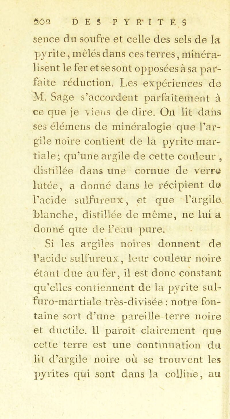 sence du soufre et celle des sels de la Y^yrite > mêlés dans ces terres, minéra- lisent le fer et se sont o])poséesàsa par- faite réduction, I,es expériences de M. Sage s’accordent parfaitement à ce que je \iens de dire. On lit dans ses élémeiis de minéralogie que l’ar- gile noire contient de la pyrite mar- tiale; qu’une argile de cette couleur , distillée dans une cornue de verre lutée, a donné dans le récipient de l’acide sulfureux, et que l’argile blanche, distillée de même, ne lui a donné que de l’eau pure. Si les argiles noires donnent de l’acide sulfureux, leur couleur noire étant due au fer, il est donc constant qu’elles contiennent de la pyrite sul- furo-martiale très-divisée : notre fon- taine sort d’une pareille terre noire et ductile. Il paroît clairement que cetre terre est une continuation du lit d’argile noire où se trouvent les pyrites qui sont dans la colline, au