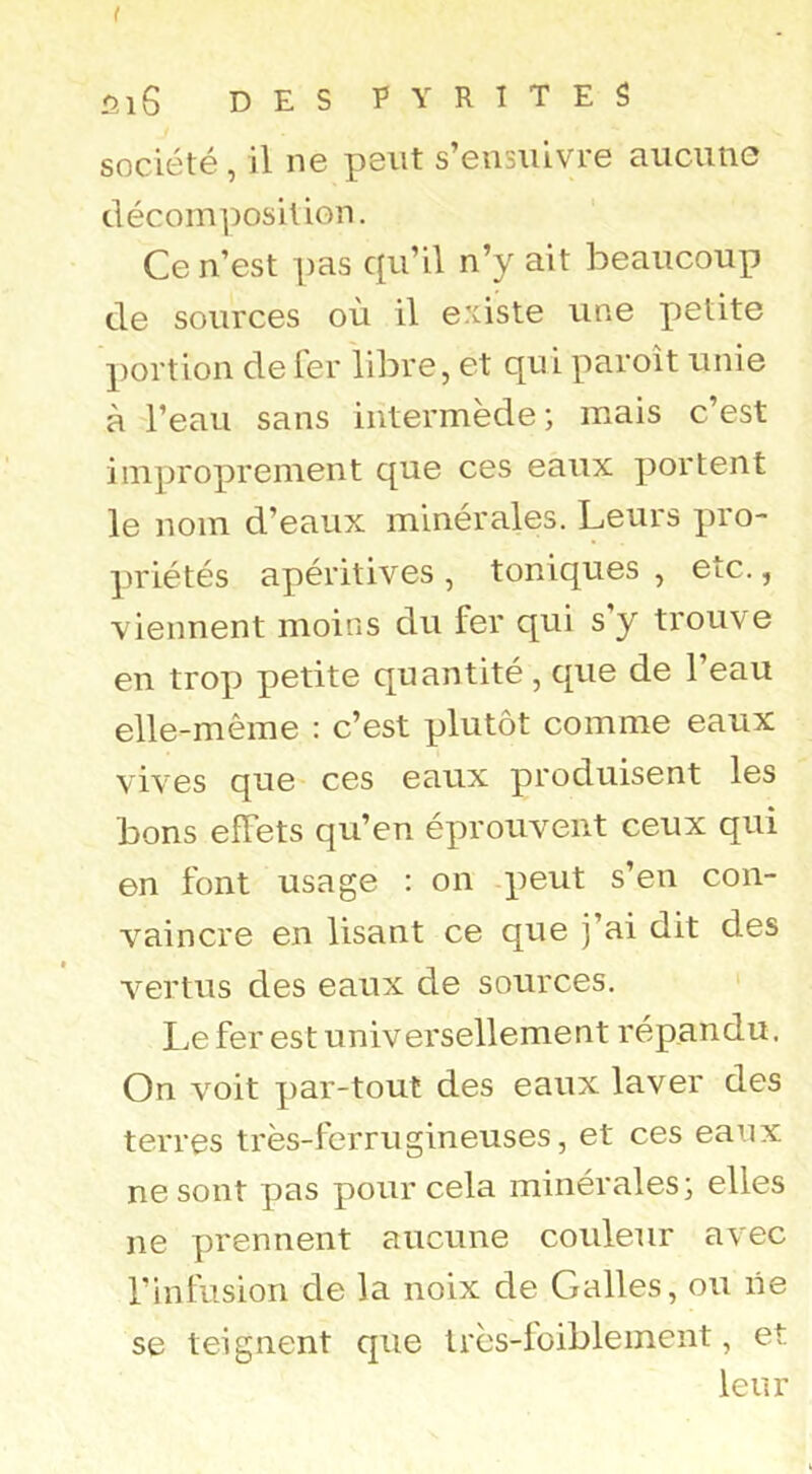 I Ûi6 DES PYRITES société, il ne peut s’ensuivre aucune décomposition. Ce n’est pas cpi’il n’y ait beaucoup de sources où il e.'iiste une petite portion de fer libre, et qui paroît unie à l’eau sans intermède ; mais c’est improprement que ces eaux portent le nom d’eaux minérales. Leurs pro- priétés apéritives , toniques , etc., viennent moins du fer qui s y trouve en trop petite quantité , que de l’eau elle-même : c’est plutôt comme eaux vives que ces eaux produisent les bons effets qu’en éprouvent ceux qui en font usage : on peut s’en con- vaincre en lisant ce que j’ai dit des vertus des eaux de sources. ' Le fer est universellement répandu. On voit par-tout des eaux laver des terres très-ferrugineuses, et ces eaux ne sont pas pour cela minérales; elles ne prennent aucune couleur avec l’infusion de la noix de Galles, ou lie se teignent que très-loibleinent, et leur