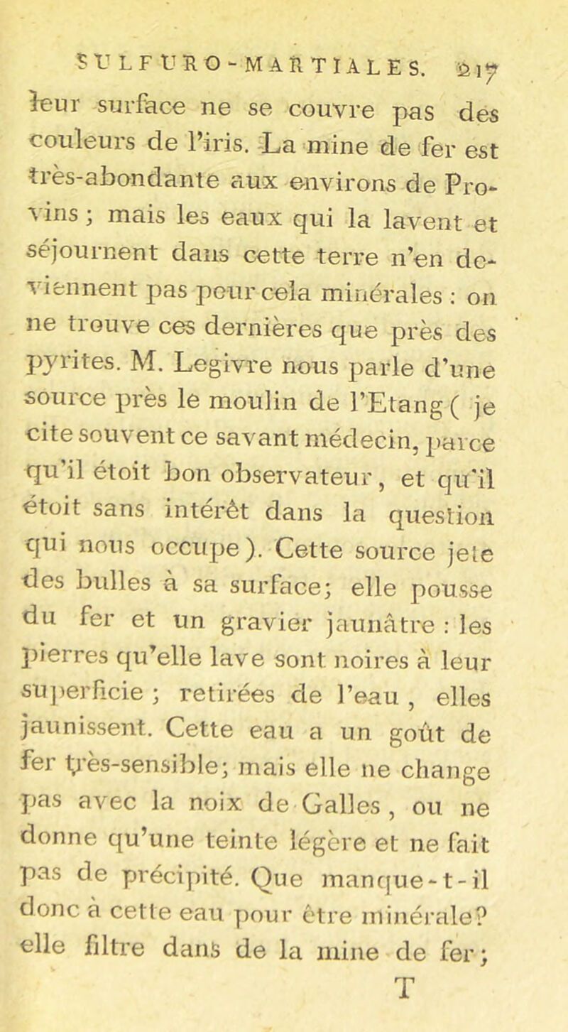 SULFUKO-MAilTlÀLES. leur surface ne se couvre pas des couleuis de Piris. La=niine de fer est très-abondante aux environs de Pro* vins ; mais les eaux qui la lavent et séjournent dans cette terre n’en de- viennent pas pour cela minérales : on ne trouve ces dernières que près des pyrites. M. Legivre nous parle d’une source près le moulin de l’Etang ( je cite souvent ce savant médecin, parce qu’il étoit bon observateur, et qu'il étoit sans intérêt dans la question qui nous occupe). Cette source jete des bulles à sa surface; elle pousse du fer et un gravier jaunâtre : les ])ierres qu’elle lave sont noires à leur su])erficie ; retirées de l’eau , elles jaunissent. Cette eau a un goût de fer b’ès-sensible; mais elle ne change pas avec la noix de Galles , ou ne donne qu’une teinte légère et ne fait pas de précipité. Que manque-1-il donc à cette eau pour être ininéi’ale? elle filtre dans de la mine de fer;