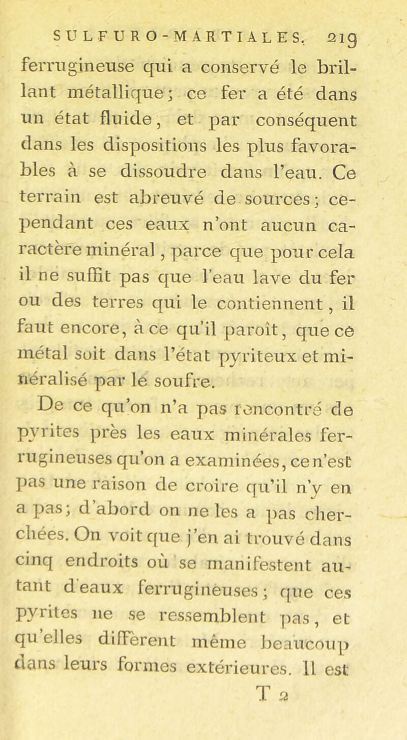 ferrugineuse qui a conservé le bril- lant métallique; ce fer a été dans un état fluide, et par conséquent dans les disi^ositions les plus favora- bles à se dissoudre dans l’eau. Ce terrain est abreuvé de sources; ce- pendant ces eaux n’ont aucun ca- ractère minéral, parce que pour cela il ne suffit pas que l’eau lave du fer ou des terres qui le contiennent, il faut encore, à ce qu’il paroît, que ce métal soit dans l’état pyriteux et mi- néralisé par le soufre. De ce qu’on n’a pas rencontre de pyrites près les eaux minérales fer- rugineuses qu’on a examinées, ce n’est })as une raison de croire qu’il n’y en a pas, d abord on ne les a pas clier- chées. On voit que j’en ai trouvé dans cinq endroits où se manifestent au- tant d'eaux ferrugineuses; que ces pyrites ne .se ressemblent pas, et qu elles diffèrent même J)eaucoup dans leurs formes extérieures. U est