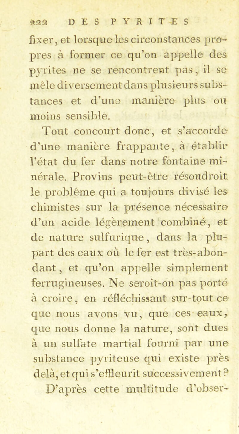 fixer, et lorsque Les circonstances pro- pres à former ce qu’on appelle des pj^rites ne se rencontrent pas, il se mêle diversement dans plusieurs subs- tances et d’une manière plus ou moins sensible. Tout concourt donc, et s’accorde d’une manière frappante, à établir l’état du fer dans notre fontaine mi- nérale. Provins peut-être résoudreit le problème qui a toujours divisé les chimistes sur la présence nécessaire d’un acide légèrement combiné, et de nature sulfurique, dans la plu- part des eaux où le fer est très-abon- dant , et qu’on appelle simplement ferrugineuses. Ne seroit-on pas porté à croire, en réfléchissant sur-tout ce que nous avons vu, que ces eaux, que nous donne la nature, sont dues à un sulfate martial fourni par une substance pyriteuse qui existe près delà, et qui s’efîleurit successivement ? D’après cette multitude d’obser-