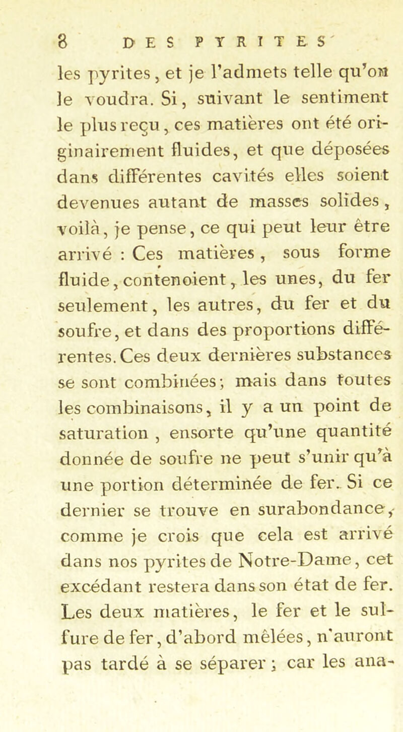 les pyrites, et je l’admets telle qu’on le voudra. Si, suivant le sentiment le plus reçu, ces matières ont été ori- ginairement fluides, et que déposées dans différentes cavités elles soient devenues autant de masses solides , voilà, je pense, ce qui peut leur être arrivé : Ces matières, sous forme » fluide, contenoient, les unes, du fer seulement, les autres, du fer et du soufre, et dans des proportions diffé- rentes. Ces deux dernières substances se sont combinées; mais dans toutes les combinaisons, il y a un point de saturation , ensorte qu’une quantité donnée de soufre ne peut s’unir qu’à une portion déterminée de fer.. Si ce dernier se trouve en surabondance, comme je crois que cela est arrivé dans nos pyrites de Notre-Dame, cet excédant restera dans son état de fer. Les deux matières, le fer et le sul- fure de fer, d’abord mêlées, n'auront pas tardé à se séparer ; car les ana-