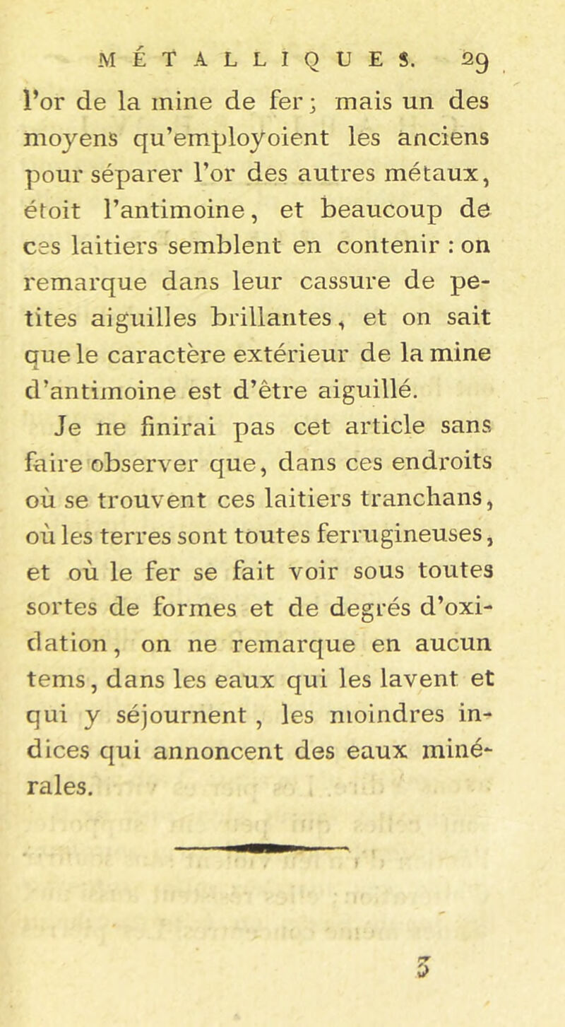 l’or de la mine de fer ; mais un des moyens qu’euiployoient les anciens pour séparer l’or des autres métaux, étoit l’antimoine, et beaucoup de ces laitiers semblent en contenir : on remarque dans leur cassure de pe- tites aiguilles brillantes, et on sait que le caractère extérieur de la mine d’antimoine est d’être aiguillé. Je ne finirai pas cet article sans faire observer que, dans ces endroits où se trouvent ces laitiers tranchans, où les terres sont toutes ferrugineuses, et où le fer se fait voir sous toutes sortes de formes et de degrés d’oxi- dation, on ne remarque en aucun tems, dans les eaux qui les lavent et qui y séjournent , les moindres in- dices qui annoncent des eaux miné- rales. 0