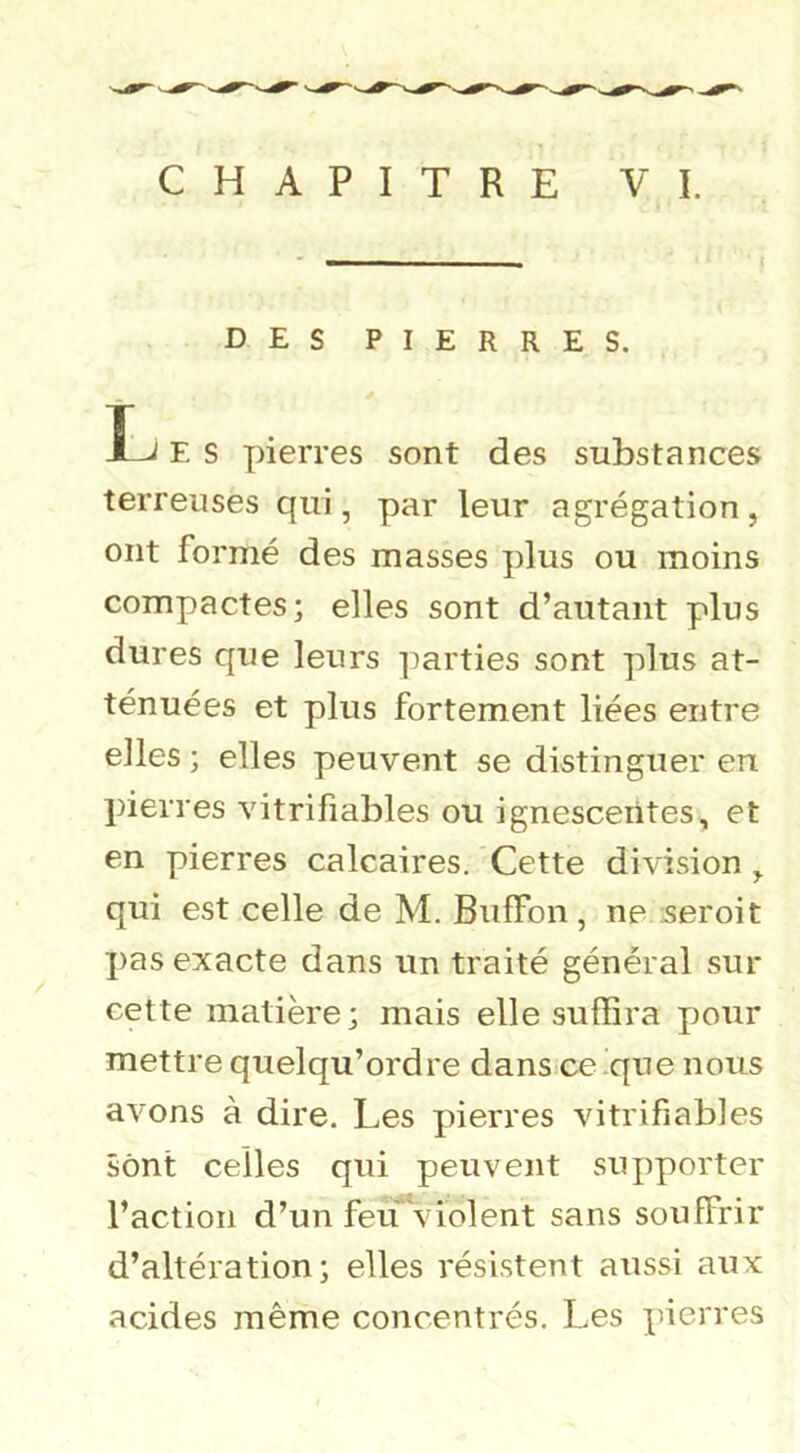 CHAPITRE VI. DES PIERRES. Î-^ E S pierres sont des substances terreuses qui, par leur agrégation, ont formé des masses plus ou moins compactes; elles sont d’autant plus dures que leurs ])arties sont plus at- ténuées et plus fortement liées entre elles ; elles peuvent se distinguer en pierres vitrifiables ou ignescerites, et en pierres calcaires. Cette division ^ qui est celle de M. Biiffon , ne seroit pas exacte dans un traité général sur cette matière; mais elle suffira pour mettre quelqu’ordre dans ce'que nous avons à dire. Les pierres vitrifiables sont celles qui peuvent supporter l’action d’un fe^violent sans souffrir d’altération; elles résistent aussi aux acides même concentrés. Les pierres