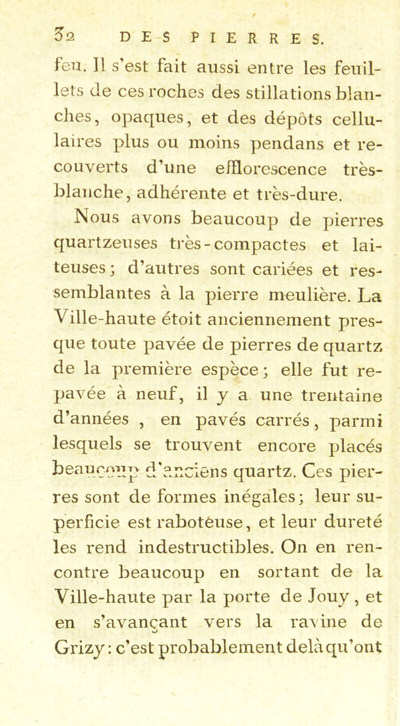 feu. Il s'est fait aussi entre les feuil- lets de ces roches des stillations blan- ches, opaques, et des dépôts cellu- laires plus ou moins pendans et re- couverts d’une efflorescence très- blanche, adhérente et très-dure. Nous avons beaucoup de pierres quarlzeuses très-compactes et lai- teuses; d’autres sont cariées et res- semblantes à la pierre meulière. La Ville-haute étoit anciennement pres- que toute pavée de pierres de quartz de la première espèce; elle fut re- pavée à neuf, il y a une trentaine d’années , en pavés carrés, parmi lesquels se trouvent encore placés beaurmjp d'?.nciens quartz. Ces pier- res sont de formes inégales; leur su- perficie est raboteuse, et leur dureté les rend indestructibles. On en ren- contre beaucoup en sortant de la Ville-haute par la porte de Jouy , et en s’avançant vers la ravine de Grizy: c’est probablement delà qu’ont