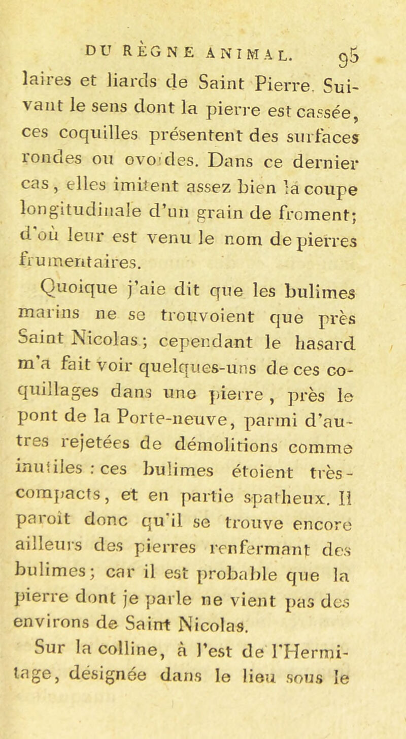 laires et liards de Saint Pierre. Sui- vant le sens dont la pierre est casséej ces coquilles présentent des surfaces rondes ou ovoïdes. Dans ce dernier cas , elles imitent assez bien la coupe longitudinale d’un grain de froment; d'où leur est venu le nom de pierres frumentaires. Quoique j aie dit que les bulimes marins ne se trouvoient que près Saint Nicolas ; cependant le hasard m a fait voir quelques-uns de ces co- quillages dans une yiieire , près le pont de la Porte-neuve, parmi d’au- tres rejetées de démolitions comme inutiles ; ces bulimes étoient très- comjjacts, et en partie spatheux. Il paroît donc qu'il se trouve encore ailleurs des pierres renfermant dc.s bulimes; car il est probable que la pierre dont je parle ne vient pas des environs de Saint Nicolas. Sur la colline, à l’est de l'Hermi- lage, désignée dans le lieu sous le