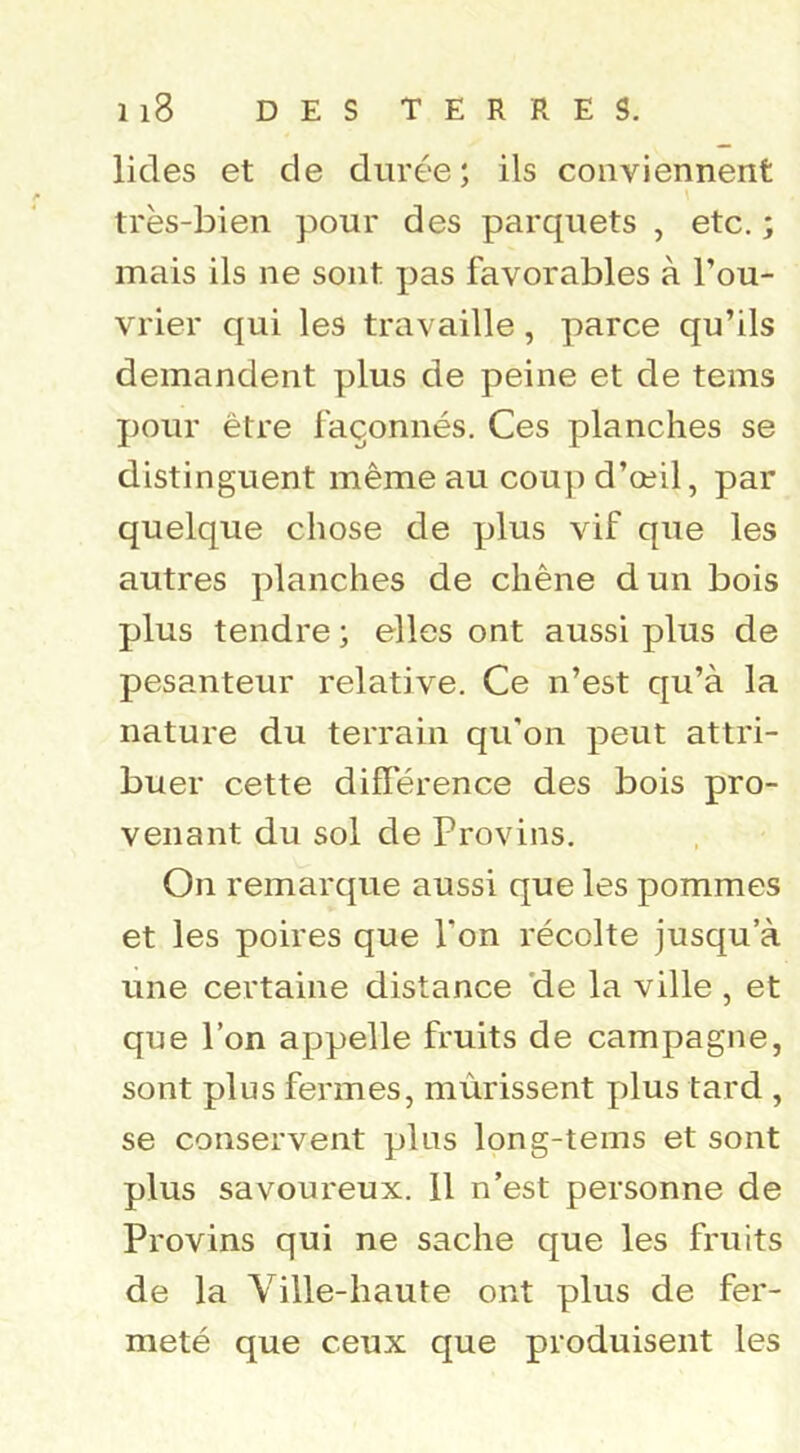 lides et de durée; ils conviennent très-bien pour des parquets , etc, ; mais ils ne sont pas favorables à l’ou- vrier qui les travaille, parce qu’ils demandent plus de peine et de tems pour être façonnés. Ces planches se distinguent même au coup d’œil, par quelque chose de plus vif que les autres planches de chêne dun bois plus tendre ; elles ont aussi plus de pesanteur relative. Ce n’est qu’à la nature du terrain qu'on peut attri- buer cette différence des bois pro- venant du sol de Provins. On remarque aussi que les pommes et les poires que l’on récolte jusqu’à une certaine distance 'de la ville , et que l’on appelle fruits de campagne, sont plus fermes, mûrissent plus tard , se conservent plus long-tems et sont plus savoureux. 11 n’est personne de Provins qui ne sache que les fruits de la Ville-haute ont plus de fer- meté que ceux que produisent les