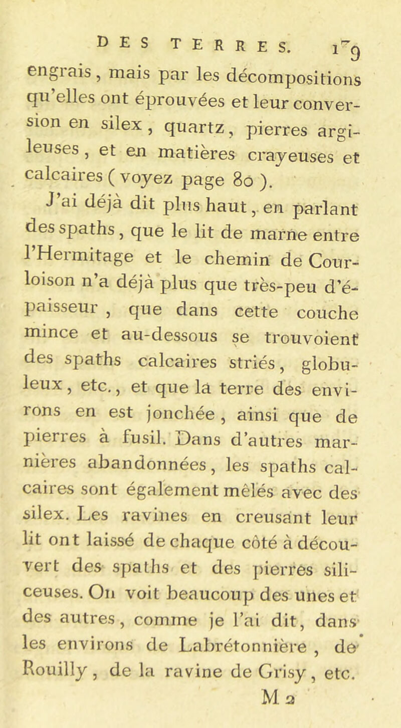 engiais, mais par les décompositions qu’elles ont éprouvées et leur conver- sion en silex , quartz, pierres argi- leuses , et en matières crayeuses et calcaires ( voyez page 8ô ). J ai déjà dit plus haut, en parlant des spaths, que le lit de marne entre l’Hermitage et le chemin de Cour- loison n’a déjà plus que très-peu d’é- paisseur , que dans cette couche mince et au-dessous se trouvoient des spaths calcaires striés, globu- leux, etc,, et que là terre des envi- rons en est jonchée , ainsi que de pieri es a fusil. iDans d’autres mar- nières abandonnées, les spaths cal- caires sont également mêlés avec des silex. Les ravines en creusant leur lit ont laissé de chaque côté à décou- vert des spaths et des ])ierres sili- ceuses. On voit beaucoup des unes et des autres, comme je l’ai dit, dans les environs de Labrétonnière , de' Rouilly, de la ravine de Grisy, etc. Ma