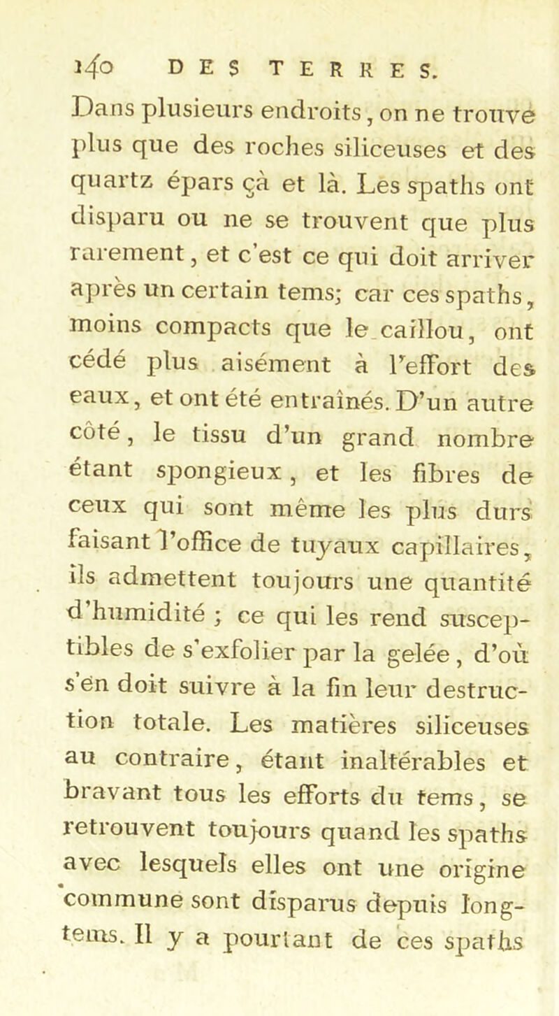 Dans plusieurs endroits, on ne trouve plus que des roches siliceuses et des quartz épars çà et là. Les spaths ont disparu ou ne se trouvent que plus rarement, et c est ce qui doit arriver après un certain tems; car ces spaths, moins compacts que le caillou, ont cédé plus aisément à LefFort des eaux, et ont été entraînés. D’un autre côté, le tissu d’un grand nombre étant spongieux, et les fibres de ceux qui sont même les plus durs faisant l’office de tuyaux capillaires, ils admettent toujours une quantité d humidité ; ce qui les rend suscep- tibles de s’exfolier par la gelée , d’où s’én doit suivre à la fin leur destruc- tion totale. Les matières siliceuses au contraire, étant inaltérables et bravant tous les efforts du tems, se retrouvent toujours quand les spaths avec lesquels elles ont une origine commune sont disparus depuis long- tems. Il y a pourtant de ces spaths