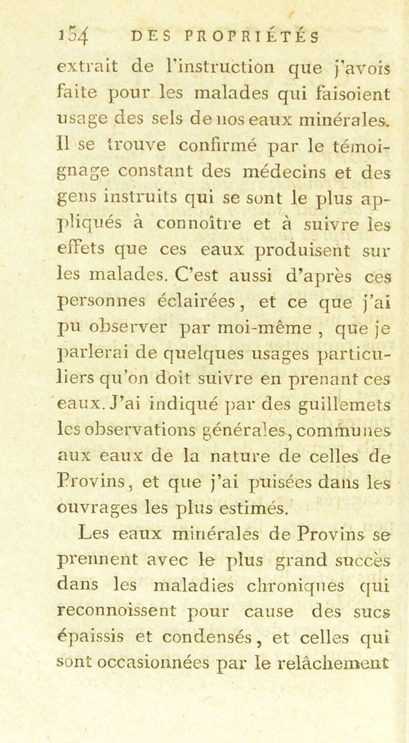 extrait de Tinstruction que j’avois faite pour les malades qui faisoient usage des sels de nos eaux minérales. 11 se trouve confirmé par le témoi- gnage constant des médecins et des gens instruits qui se sont le plus ap- ])liqués à connoître et à suivre les effets que ces eaux produisent sur les malades. C’est aussi d’après ces personnes éclairées, et ce que j’ai pu observer par moi-même , que je ])arlerai de quelques usages particu- liers qu’on doit suivre en prenant ces 'eaux. J’ai indiqué ])ar des guillemets les observations générales, communes aux eaux de la nature de celles de Provins, et que j’ai puisées dans les ouvrages les plus estimés. Les eaux minérales de Provins se prennent avec le plus grand succès dans les maladies chroniques qui reconnoissent pour cause des sucs épaissis et condensés, et celles qui sont occasionnées par le relâchement