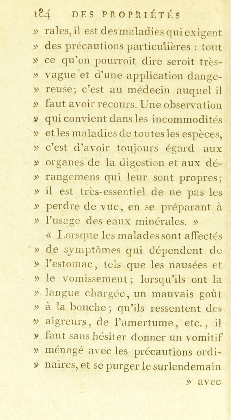 » raies, il est des maladies qui exigent » des précautions particulières : tout » ce qu’on pourroit dire seroit très- » vague et d’une application dange- » reuse} c’est au médecin auquel il » faut avoir recours. Une observation V qui convient dans les incommodités » et les maladies de toutes les espèces, » c’est d’avoir toqjours égard aux » organes de la digestion et aux dé- » rangemens qui leur sont propres; » il est très-essentiel de ne pas les » perdre de vue, en se préparant à » l’usage des eaux minérales. » « Lorsque les malades sont affectés ' » de symptômes qui dépendent de » l’estomac, tels que les nausées et » le vomissement; lorsqu’ils ont la »'. langue chargée, un mauvais goût » à la bouche ; qu’ils ressentent des » aigreurs, de l’amertume, etc., il V faut sans hésiter donner un vomitif » ménagé avec les précautions ordi- » naires, et se purger le surlendemain » avec