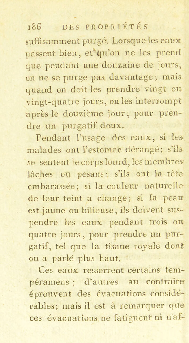 suffisamment purgé. Lorsque les eaif^î passent bien, et'qu'on ne les prend que pendant une douzaine de jours, on ne se purge pas davantage ; mais quand on doit les prendre vingt ou vingt-quatre jours, on les interrompt après le douzième jour, pour pren- dre un purgatif doux. Fendant l’usage des eaux, si les malades ont l’estomac dérangé; s’ils se sentent le corps lourd, les membres lâches ou pesans ; s’ils ont la tête erabarassée; si la couleur naturelle- de leur teint a changé; si la peau est jaune ou bilieuse, ils doivent sus- pendre les eaux pendant trois ou quatre jours, pour prendre un pur- gatif, tel que la tisane royale dont on a parlé plus haut. Ces eaux resserrent certains tem- péramens ; d’autres au contraire éprouvent des évacuations considé- rables; mais il est à remarquer que ces évacuations ne fatiguent ni n’af-