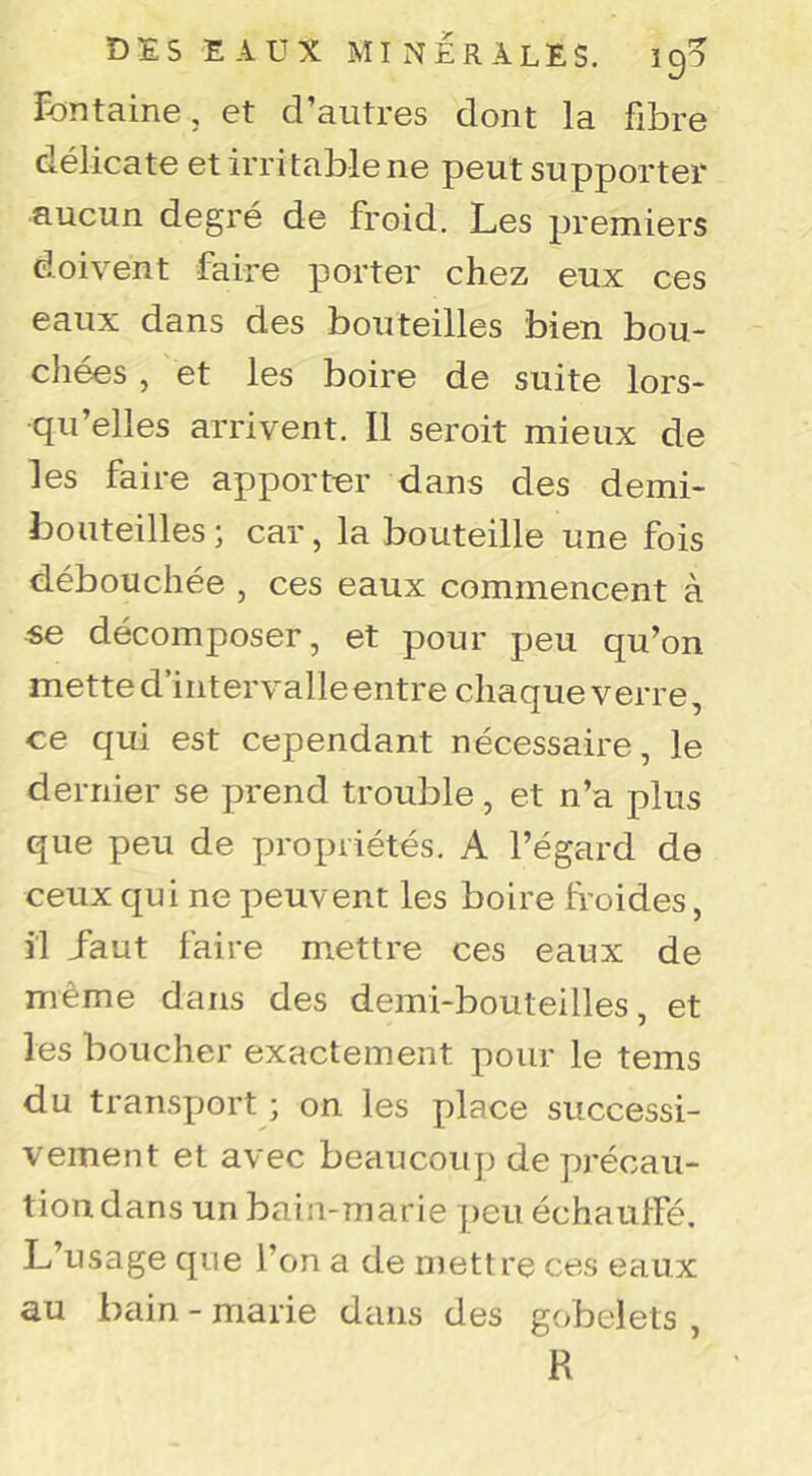 fontaine, et d’autres dont la fibre délicate et irritable ne peut supporter aucun degré de froid. Les premiers doivent faire porter chez eux ces eaux dans des bouteilles bien bou- chées , et les boire de suite lors- qu’elles arrivent. Il seroit mieux de les faire apporter dans des demi- bouteilles ; car, la bouteille une fois débouchée , ces eaux commencent à se décomposer, et pour peu qu’on mette d’intervalle entre chaque verre ce qui est cependant nécessaire, le dernier se prend trouble , et n’a plus que peu de propriétés. A l’égard de ceux qui ne peuvent les boire froides, il iaut faire mettre ces eaux de même dans des demi-bouteilles, et les boucher exactement pour le tems du transport ; on les place successi- vement et avec beaucoup de précau- tion dans un bain-marie peu échauffé. L’usage que l’on a de mettre ces eaux au bain - marie dans des gobelets , R