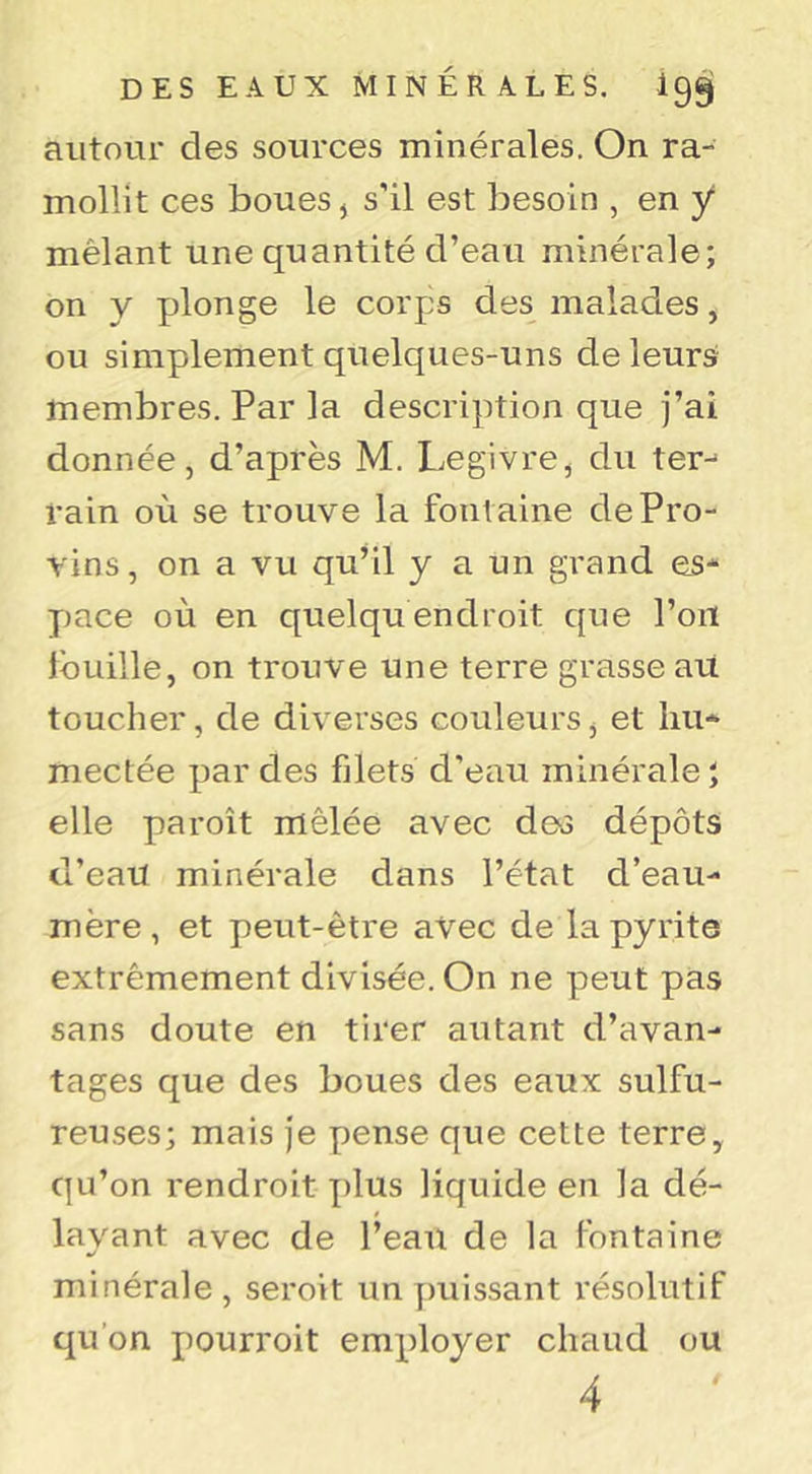 autour des sources minérales. On ra- mollit ces boues J s'il est besoin , en y mêlant une quantité d’eau minérale; on y plonge le corps des malades, ou simplement quelques-uns de leurs membres. Par la description que j’ai donnée, d’après M. Legivre, du ter- rain où se trouve la fontaine de Pro- vins, on a vu qu’il y a un grand es- pace où en quelqu endroit que l’on fouille, on trouve une terre grasse au toucher, de diverses couleurs, et hu- mectée par des filets d’eau minérale; elle paroît mêlée avec des dépôts d’eau minérale dans l’état d’eau- mère , et peut-être avec de la pyrite extrêmement divisée. On ne peut pas sans doute en tirer autant d’avan- tages que des boues des eaux sulfu- reuses; mais je pense que cette terre, qu’on rendroit plus liquide en la dé- layant avec de l’eau de la fontaine minérale, seroit un ])uissant résolutif qu’on pourroit employer chaud ou