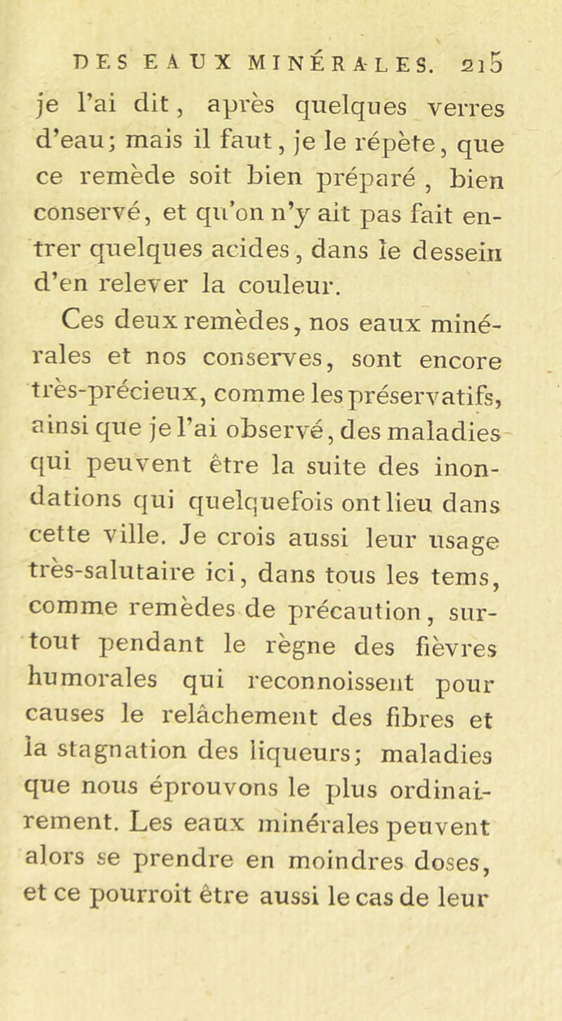 je l’ai dit, après quelques verres d’eau; mais il faut, je le répète, que ce remède soit bien préparé , bien conservé, et qu’on n’y ait pas fait en- trer quelques acides , dans le dessein d’en relever la couleur. Ces deux remèdes, nos eaux miné- rales et nos conserves, sont encore très-précieux, comme les préservatifs, ainsi que je l’ai observé, des maladies qui peuvent être la suite des inon- dations qui quelquefois ont lieu dans cette ville. Je crois aussi leur usage très-salutaire ici, dans tous les tems, comme remèdes de précaution, sur- tout pendant le régné des fièvres humorales qui reconnoissent pour causes le relâchement des fibres et la stagnation des liqueurs; maladies que nous éprouvons le plus ordinai- rement. Les eaux minérales peuvent alors se prendre en moindres doses, et ce pourroit être aussi le cas de leur