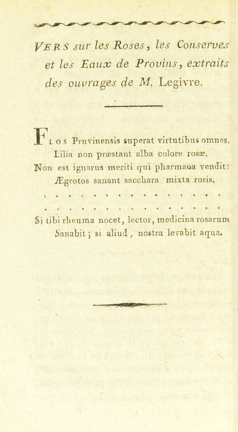 Vers sur les Roses^ les Conserves et les Eaux de Provins y extraits des ouvrages de M, Legivre, 3Î^ L O s Pnivinensis superat virtutibus omnes, Lilia non præstant alba colore rosæ. Non est ignarus meriti qui pbarmaoa vendit: Ægrotos sanant saccbara mixta rosis. Si libi rbeuma nocet, lector, medicina rosarum Sanabit j si aliud , noelra levabit aqua.