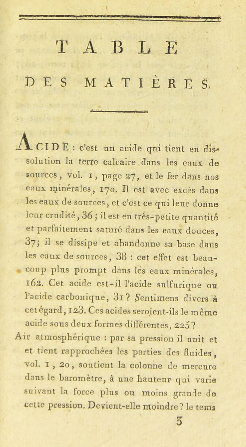 TABLE DES MATIÈRES, Acid E ; c’est un acide qui tient en dis- solution la terre calcaire dans les eaux de sources , vol. i ^ page 2*7, et le fer dans nos eaux rçinérales, 170. Il est avec excès dans les eaux de sources, et c’est ce qui leur donne leur crudké, 36 j il est en très-petite quantité et parfaitement saturé dans les eaux douces, 87; il se dissipe et abandonne sa base dans les eaux de sources, 38 : cet effet est beau- . coup plus prompt dans les eaux minérales, 162. Cet acide est-il l’acide sulfurique ou Tacide carbonique, 3l ? Sentimens divers à cet egard, 123. Ces acides seroient-ils le même acide sous deux formes différentes, 225? Air atmosphérique : par sa pression il unit et et tient rapprochées les parties des fluides, vol. I , 20, soutient la colonne do mercure dans le baromètre, à une hauteur qui varie suivant la force plus ou moins grande do celle pression. Devient-elle moindre? le tems