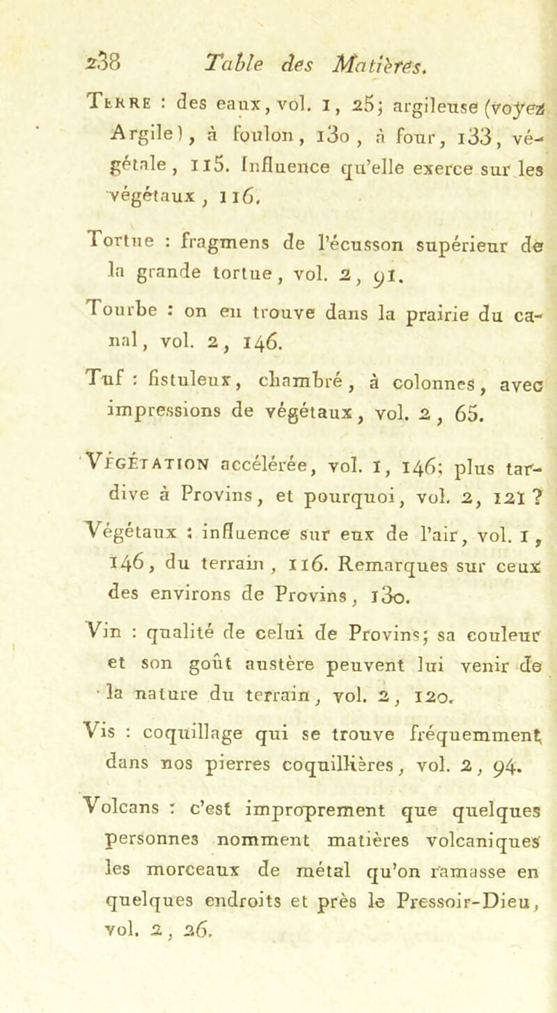 TtRRE : des eaux, vol. l, zB; argileuse (voyez} Argile), à Foulon, i3o , à four, i33, vé- gi^tale , ii5. Influence qu’elle exerce sur les végétaux, ii6. Tortue : fragmens de l’écusson supérieur der la grande tortue, vol. 2, yl. Tourbe î on eu trouve dans la prairie du ca- nal, vol. 2, 146. Tuf : flstuleux, cbambré, à colonnes, avec impressions de végétaux, vol. 2 , 65. 'VfGÉTATioN accélérée, vol. I, 146; plus tar- dive à Provins, et pourquoi, vol. 2, I2Ï ? Végétaux ; influence sur eux de l’air, vol. I, 146, du terrain, Ii6. Remarques sur ceux des environs de Provins, l3o. Vin : qualité de celui de Provins; sa couleur et son goût austère peuvent lui venir de • la nature du terrain, vol. 2, 120, Vis : coquillage qui se trouve fréquemmenti dans nos pierres coquillières, vol. 2, 94» Volcans : c’est improprement que quelques personnes nomment matières volcaniques les morceaux de métal qu’on ramasse en quelques endroits et près le Pressoir-Dieu, vol. 2, 26,