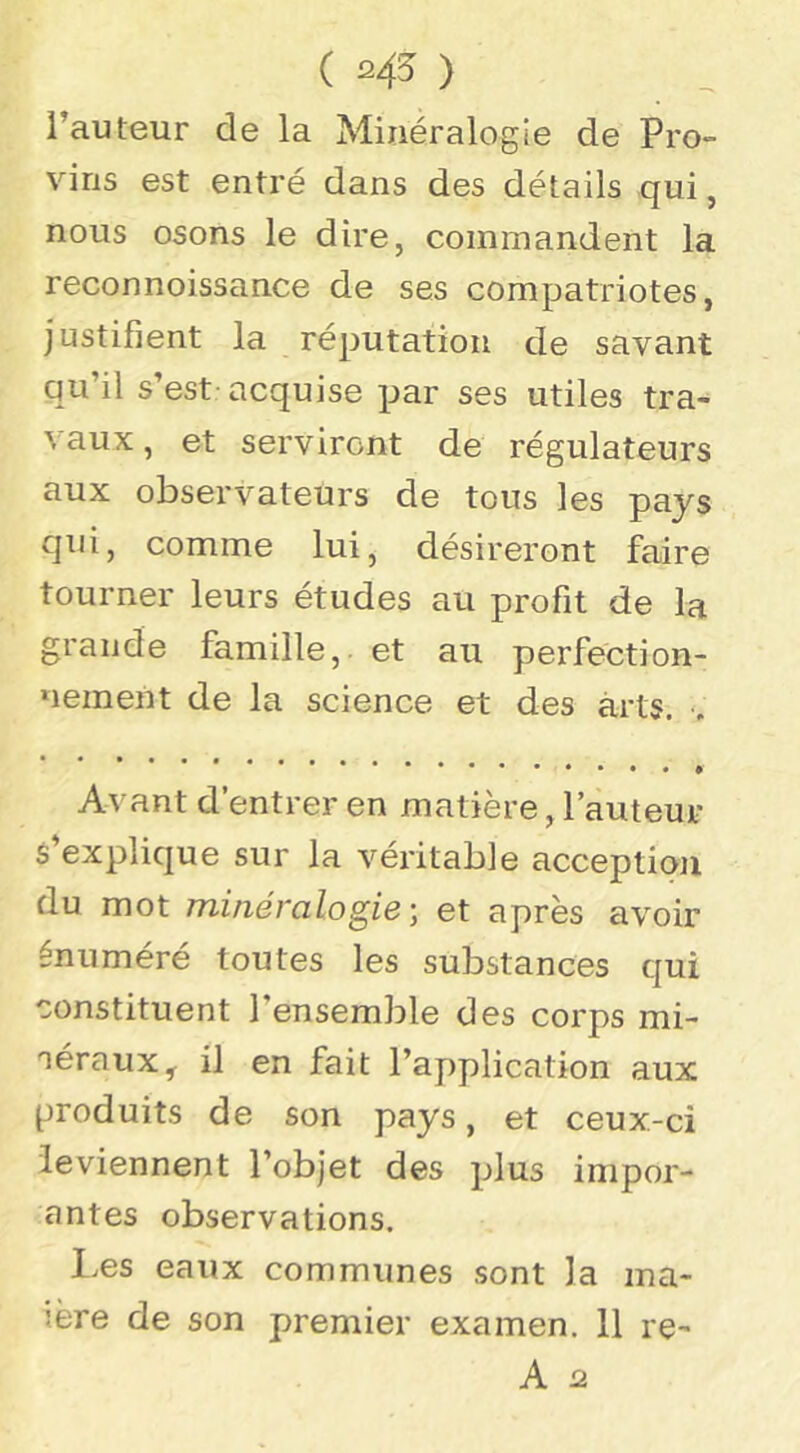 ( 245 ) l’auteur de la Minéralogie de Pro- vins est entré dans des détails qui, nous osons le dire, commandent la reconnoissance de ses compatriotes, justifient la réputation de savant qu’il s’est acquise par ses utiles tra- vaux, et serviront de régulateurs aux observateurs de tous les pays qui, comme lui, désireront faire tourner leurs études au profit de la grande famille, et au perfection- nement de la science et des arts. •, Avant d’entrer en matière, l’auteur s’explique sur la véritable acception du mot minéralogie', et après avoir énuméré toutes les substances qui constituent l’ensemble des corps mi- néraux il en fait l’application aux produits de son pays, et ceux-ci leviennent l’objet des plus impor- antes observations. Les eaux communes sont la ma- ’.ëre de son premier examen. 11 re- A 2