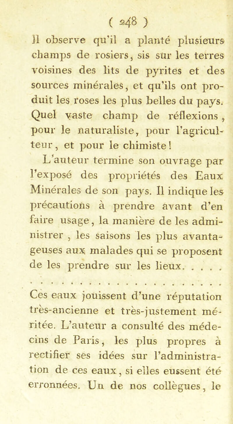 ( «48 ) ]1 observe qu’il a planté plusieurs champs de rosiers, sis sur les terres voisines des lits de pyrites et des sources minérales, et qu’ils ont pro- duit les roses les plus belles du pays. Quel vaste champ de réflexions, pour le naturaliste, pour l’agricul- teur, et pour le chimiste! L’auteur termine son ouvrage par l’exposé des propriétés des Eaux Minérales de son pays. Il indique les précautions à prendre avant d’en faire usage, la manière de les admi- nistrer , les saisons les plus avanta- geuses aux malades qui se proposent de les prendre sur les lieux Ces eaux jouissent d’une réputation très-ancienne et très-justement mé- ritée, L’auteur a consulté des méde- cins de Paris, les plus propres à rectifier ses idées sur l’administra- tion de ces eaux, si elles eussent été erronnées. Un de nos collègues, le