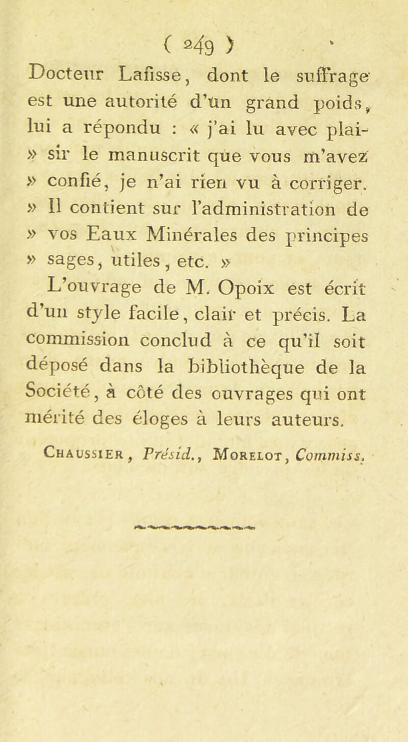 ( 2^9 ) Docteur Lafisse, dont le suffrage' est une autorité d’un grand poids^ lui a répondu : « j’ai lu avec plai- » sir le manuscrit que vous m’avez » confié, je n’ai rien vu à corriger. » 11 contient sur l’administration de » vos Eaux Minérales des principes » sages j utiles , etc. » L’ouvrage de M. Opoix est écrit d’un style facile, clair et précis. La commission conclud à ce qu’il soit déposé dans la bibliothèque de la Société, à côté des ouvrages qui ont mérité des éloges à leurs auteurs. Chaussier, Présid., Mok^lot , Commis s.